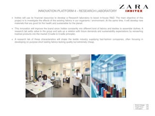 INNOVATION PLATFORM 4 - RESEARCH LABORATORY
Inditex will use its ﬁnancial resources to develop a Research laboratory to boost in-house R&D. The main objective of this
project is to investigate the effects of the existing fabrics in our organisms / environment. At the same time, it will develop new
materials that are good for the health and sustainable for the planet. !
This innovation will improve the brand since Inditex constantly mix different kind of fabrics and textiles to assemble clothes. A
research lab adds value to the group and sets up a relation with future demands and sustainability expectations by reinserting
trashed products into the market (Cradle to Cradle principle).!
A research lab of these characteristics will shake the textile industry supplying fast-fashion companies, often focusing in
developing on purpose short lasting fabrics lacking quality but extremely cheap.
Brand linkage : 4/5
Target focus : 4/5
Innovation : 3/5
 
