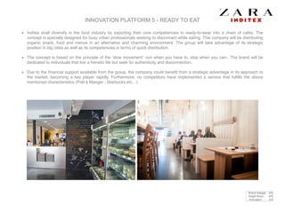 INNOVATION PLATFORM 5 - READY TO EAT
Inditex shall diversify in the food industry by exporting their core competencies in ready-to-wear into a chain of cafés. The
concept is specially designed for busy urban professionals seeking to disconnect while eating. This company will be distributing
organic snack, food and menus in an alternative and charming environment. The group will take advantage of its strategic
position in big cities as well as its competencies in terms of quick distribution. !
The concept is based on the principle of the ‘slow movement’ -run when you have to, stop when you can-. The brand will be
dedicated to individuals that live a frenetic life but seek for authenticity and disconnection.!
Due to the ﬁnancial support available from the group, the company could beneﬁt from a strategic advantage in its approach to
the market, becoming a key player rapidly. Furthermore, no competitors have implemented a service that fulﬁlls the above
mentioned characteristics (Prêt à Manger ; Starbucks etc…)
Brand linkage : 5/5
Target focus : 4/5
Innovation : 2/5
 