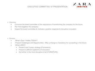 EXECUTIVE COMMITTEE 10' PRESENTATION
Objectives!
Convince the board committee of the importance of transforming the company for the future.!
Re-Think together the company!
Inspire the board committee & motivate a positive response to disruptive innovation!
!
!
Synopsis!
What’s Zara / Inditex TODAY?!
Present Challenges and Opportunities - Why a change is mandatory for succeeding in the future. !
What’s NEXT:!
Present next 5 years strategy (Framework).!
Present 5 different platforms of innovation.!
Go further in the most disruptive of all (FURNITURE).
 