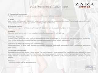 BRAND POSITIONING STATEMENT VISION
1. Competitive Environment!
Fast-fashion in ready-to-wear, shoes, accessories, underwear and home decoration.!
!
2. Target!
Mass market, but focusing in style-driven, urban, dynamic and versatile yet practical individuals. The company segments brands /
in shop lines according to sex, age, fashion sensitivity and level of income. !
!
3. Consumer Insight!
Fashion lovers that want to follow an ephemera style but do not want to pay a premium price for it.!
!
4. Benefits!
Delivering latest fashion style for everyday life at prices that consumers are willing to pay.!
!
5. Values & Personality!
Fashion reactive, energetic brand keen on delivering what public is demanding at the price they are willing to pay in record time.
Effort to offer recognizable trends at the best possible deal considering price, style & quality ratios. !
!
6. Reasons to Believe (Company core competences)!
Vertical integration, in depth sales analysis and market & consumer intelligence researches to offer a competitive response to
latest trends.!
!
7. Consumer Discriminator!
Best deal combining style, quality & price factors. The world's biggest & more renewed offer (new products are delivered to stores
twice a week and monthly visual merchandising re-planning) displayed in a minimal context, highlighting products. Therefore,
visiting the store to meet novelties (a weekly section dedicated to last products in all e-shops) has become a hobby for fashion
'addicts'. !
! !
8. Essence!
Latest daily fashion style at affordable prices.
Creation: 1974
Revenues: $16.7 B
Brand value: $9.4 B
*Source:www.forbes.com/Inditexannualreport2013
 