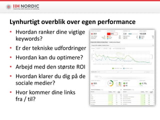 • Hvordan ranker dine vigtige
keywords?
• Er der tekniske udfordringer
• Hvordan kan du optimere?
• Arbejd med den største ROI
• Hvordan klarer du dig på de
sociale medier?
• Hvor kommer dine links
fra / til?
Lynhurtigt overblik over egen performance
 