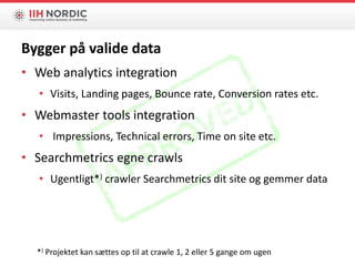 Bygger på valide data
• Web analytics integration
• Visits, Landing pages, Bounce rate, Conversion rates etc.
• Webmaster tools integration
• Impressions, Technical errors, Time on site etc.
• Searchmetrics egne crawls
• Ugentligt*) crawler Searchmetrics dit site og gemmer data
*) Projektet kan sættes op til at crawle 1, 2 eller 5 gange om ugen
 