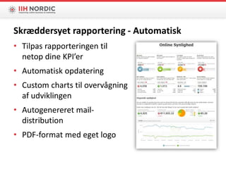 • Tilpas rapporteringen til
netop dine KPI’er
• Automatisk opdatering
• Custom charts til overvågning
af udviklingen
• Autogenereret mail-
distribution
• PDF-format med eget logo
Skræddersyet rapportering - Automatisk
 