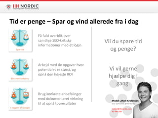 Mikkel Lilholt Kristensen
SEO Specialist @IIH Nordic
mikkel@iihnordic.com
42 499 299
Vil du spare tid
og penge?
Vi vil gerne
hjælpe dig i
gang.
Få fuld overblik over
samtlige SEO-kritiske
informationer med ét login
Brug konkrete anbefalinger
med dokumenteret virkning
til at opnå topresultater
Arbejd med de opgaver hvor
potentialet er størst, og
opnå den højeste ROI
Tid er penge – Spar og vind allerede fra i dag
 