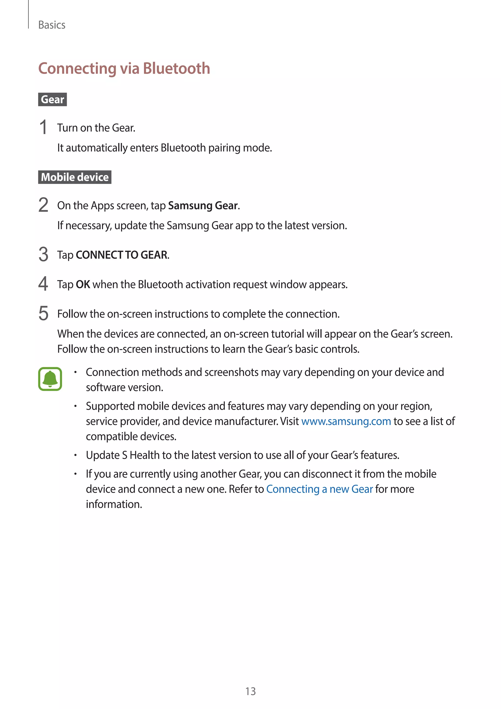 Basics
13
Connecting via Bluetooth
 Gear 
1	 Turn on the Gear.
It automatically enters Bluetooth pairing mode.
 Mobile device 
2	 On the Apps screen, tap Samsung Gear.
If necessary, update the Samsung Gear app to the latest version.
3	 Tap CONNECTTO GEAR.
4	 Tap OK when the Bluetooth activation request window appears.
5	 Follow the on-screen instructions to complete the connection.
When the devices are connected, an on-screen tutorial will appear on the Gear’s screen.
Follow the on-screen instructions to learn the Gear’s basic controls.
• 	Connection methods and screenshots may vary depending on your device and
software version.
• 	Supported mobile devices and features may vary depending on your region,
service provider, and device manufacturer.Visit www.samsung.com to see a list of
compatible devices.
• 	Update S Health to the latest version to use all of your Gear’s features.
• 	If you are currently using another Gear, you can disconnect it from the mobile
device and connect a new one. Refer to Connecting a new Gear for more
information.
 