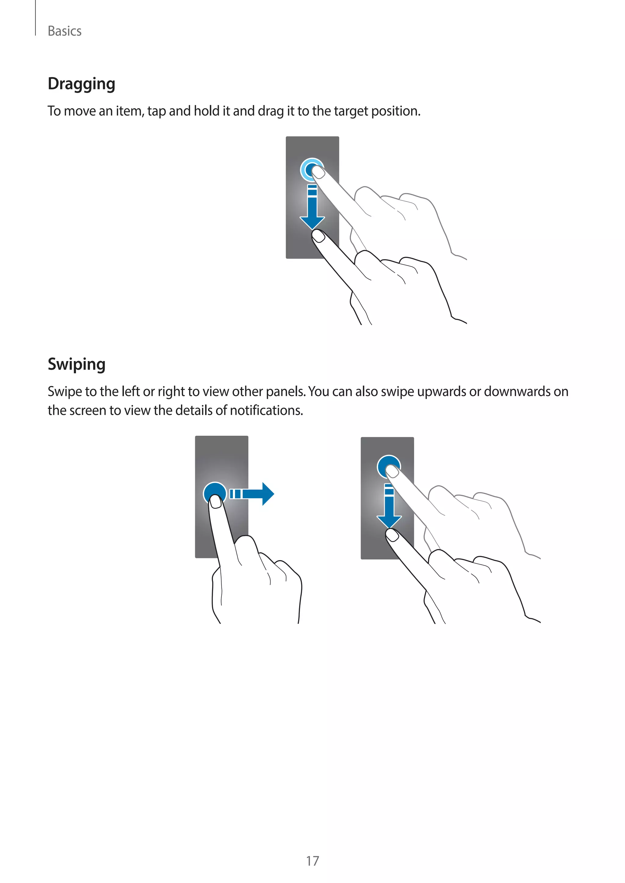 Basics
17
Dragging
To move an item, tap and hold it and drag it to the target position.
Swiping
Swipe to the left or right to view other panels.You can also swipe upwards or downwards on
the screen to view the details of notifications.
 