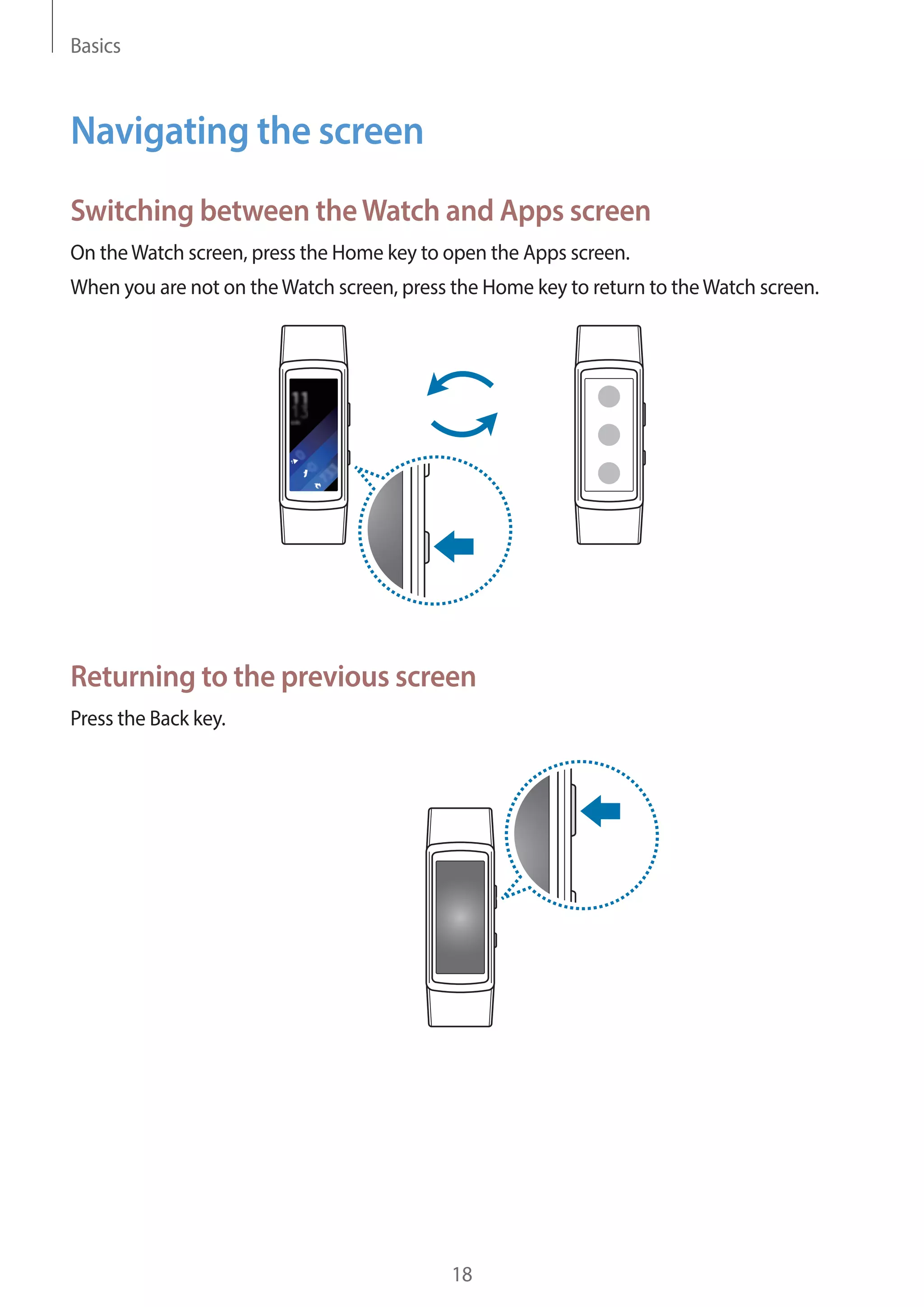 Basics
18
Navigating the screen
Switching between theWatch and Apps screen
On theWatch screen, press the Home key to open the Apps screen.
When you are not on theWatch screen, press the Home key to return to theWatch screen.
Returning to the previous screen
Press the Back key.
 