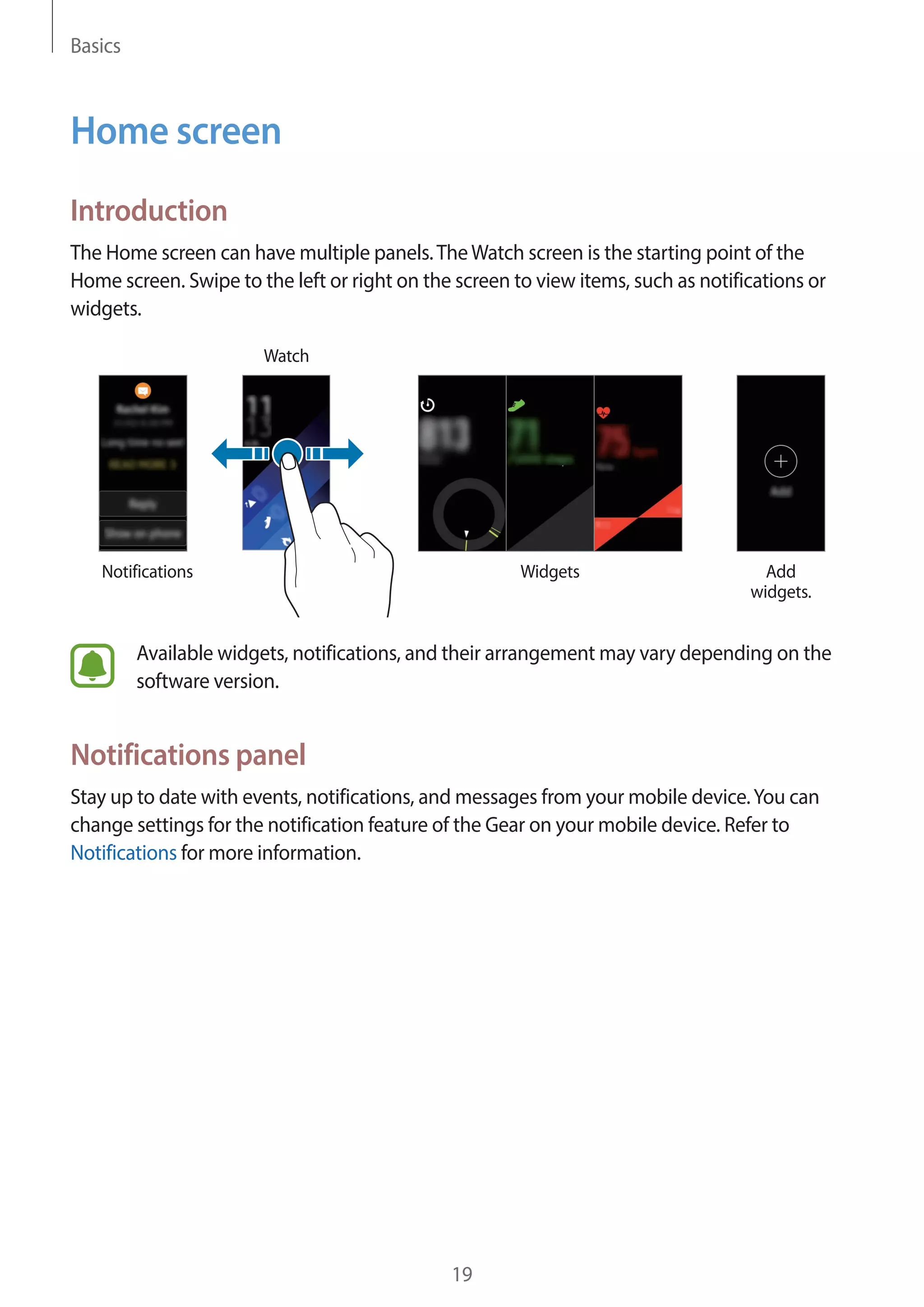 Basics
19
Home screen
Introduction
The Home screen can have multiple panels.TheWatch screen is the starting point of the
Home screen. Swipe to the left or right on the screen to view items, such as notifications or
widgets.
Notifications
Watch
Widgets Add
widgets.
Available widgets, notifications, and their arrangement may vary depending on the
software version.
Notifications panel
Stay up to date with events, notifications, and messages from your mobile device.You can
change settings for the notification feature of the Gear on your mobile device. Refer to
Notifications for more information.
 