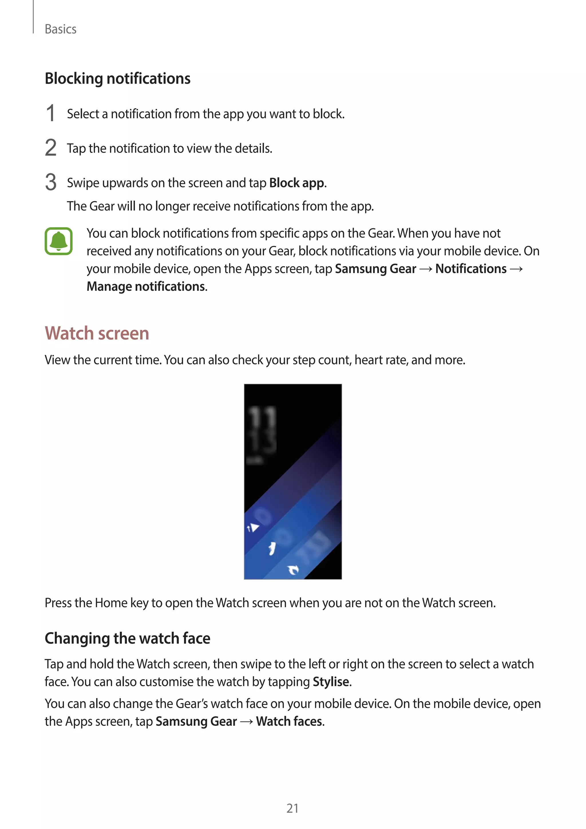 Basics
21
Blocking notifications
1	 Select a notification from the app you want to block.
2	 Tap the notification to view the details.
3	 Swipe upwards on the screen and tap Block app.
The Gear will no longer receive notifications from the app.
You can block notifications from specific apps on the Gear.When you have not
received any notifications on your Gear, block notifications via your mobile device. On
your mobile device, open the Apps screen, tap Samsung Gear → Notifications →
Manage notifications.
Watch screen
View the current time.You can also check your step count, heart rate, and more.
Press the Home key to open theWatch screen when you are not on theWatch screen.
Changing the watch face
Tap and hold theWatch screen, then swipe to the left or right on the screen to select a watch
face.You can also customise the watch by tapping Stylise.
You can also change the Gear’s watch face on your mobile device. On the mobile device, open
the Apps screen, tap Samsung Gear → Watch faces.
 