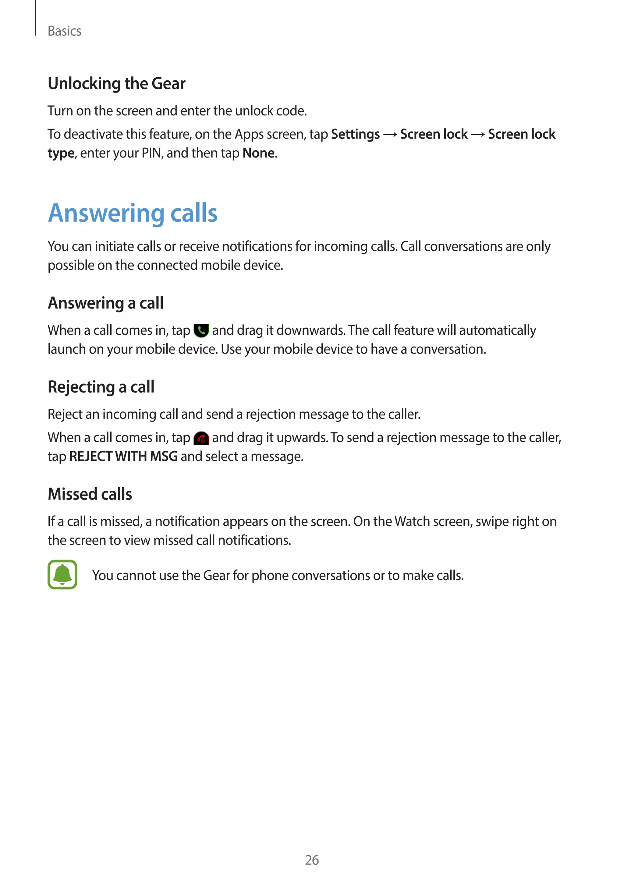 Basics
26
Unlocking the Gear
Turn on the screen and enter the unlock code.
To deactivate this feature, on the Apps screen, tap Settings → Screen lock → Screen lock
type, enter your PIN, and then tap None.
Answering calls
You can initiate calls or receive notifications for incoming calls. Call conversations are only
possible on the connected mobile device.
Answering a call
When a call comes in, tap and drag it downwards.The call feature will automatically
launch on your mobile device. Use your mobile device to have a conversation.
Rejecting a call
Reject an incoming call and send a rejection message to the caller.
When a call comes in, tap and drag it upwards.To send a rejection message to the caller,
tap REJECTWITH MSG and select a message.
Missed calls
If a call is missed, a notification appears on the screen. On theWatch screen, swipe right on
the screen to view missed call notifications.
You cannot use the Gear for phone conversations or to make calls.
 