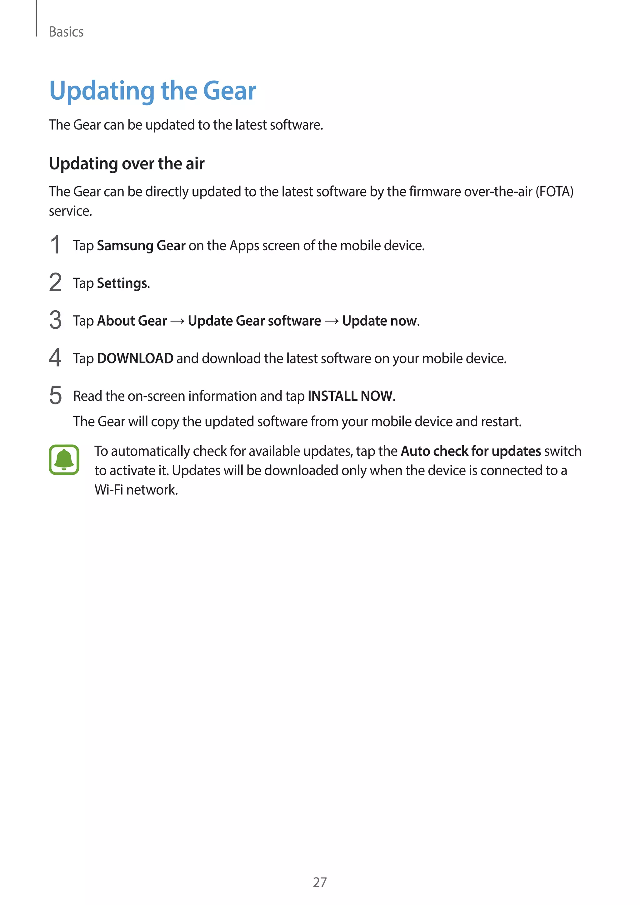 Basics
27
Updating the Gear
The Gear can be updated to the latest software.
Updating over the air
The Gear can be directly updated to the latest software by the firmware over-the-air (FOTA)
service.
1	 Tap Samsung Gear on the Apps screen of the mobile device.
2	 Tap Settings.
3	 Tap About Gear → Update Gear software → Update now.
4	 Tap DOWNLOAD and download the latest software on your mobile device.
5	 Read the on-screen information and tap INSTALL NOW.
The Gear will copy the updated software from your mobile device and restart.
To automatically check for available updates, tap the Auto check for updates switch
to activate it. Updates will be downloaded only when the device is connected to a
Wi-Fi network.
 