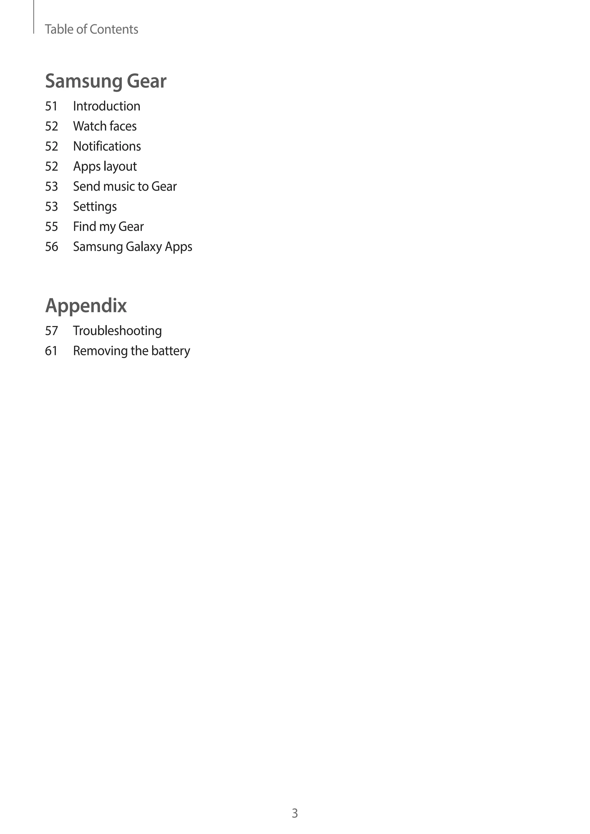 Table of Contents
3
Samsung Gear
51	Introduction
52	 Watch faces
52	Notifications
52	 Apps layout
53	 Send music to Gear
53	Settings
55	 Find my Gear
56	 Samsung Galaxy Apps
Appendix
57	Troubleshooting
61	 Removing the battery
 