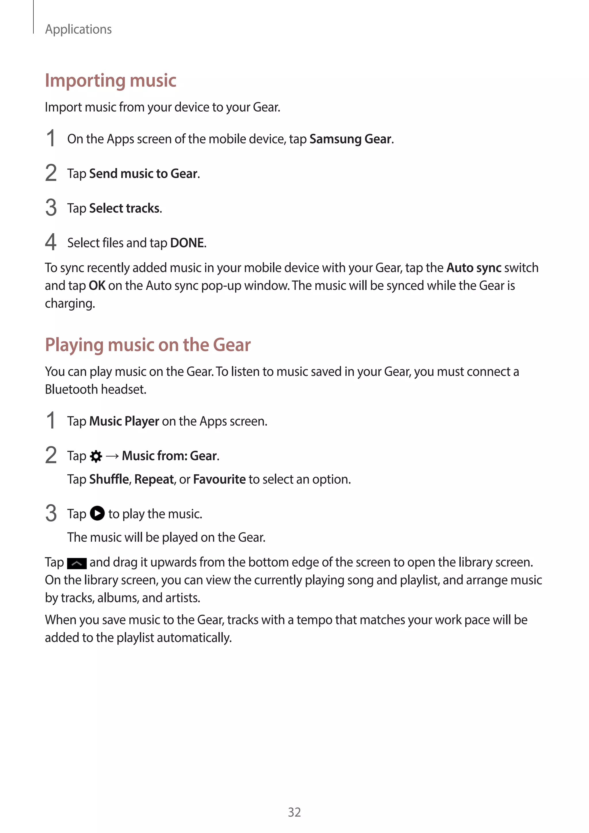 Applications
32
Importing music
Import music from your device to your Gear.
1	 On the Apps screen of the mobile device, tap Samsung Gear.
2	 Tap Send music to Gear.
3	 Tap Select tracks.
4	 Select files and tap DONE.
To sync recently added music in your mobile device with your Gear, tap the Auto sync switch
and tap OK on the Auto sync pop-up window.The music will be synced while the Gear is
charging.
Playing music on the Gear
You can play music on the Gear.To listen to music saved in your Gear, you must connect a
Bluetooth headset.
1	 Tap Music Player on the Apps screen.
2	 Tap → Music from: Gear.
Tap Shuffle, Repeat, or Favourite to select an option.
3	 Tap to play the music.
The music will be played on the Gear.
Tap and drag it upwards from the bottom edge of the screen to open the library screen.
On the library screen, you can view the currently playing song and playlist, and arrange music
by tracks, albums, and artists.
When you save music to the Gear, tracks with a tempo that matches your work pace will be
added to the playlist automatically.
 