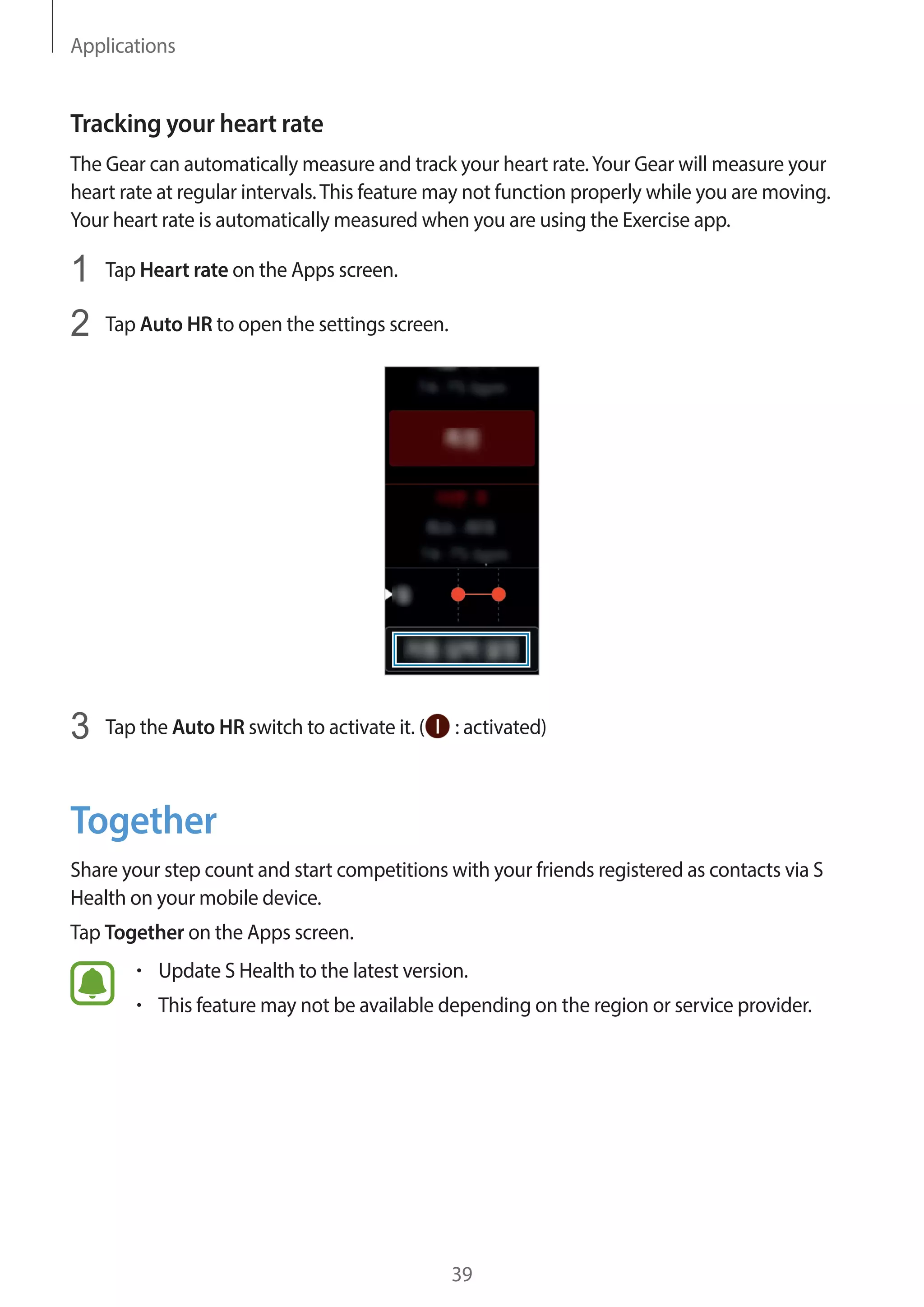 Applications
39
Tracking your heart rate
The Gear can automatically measure and track your heart rate.Your Gear will measure your
heart rate at regular intervals.This feature may not function properly while you are moving.
Your heart rate is automatically measured when you are using the Exercise app.
1	 Tap Heart rate on the Apps screen.
2	 Tap Auto HR to open the settings screen.
3	 Tap the Auto HR switch to activate it. ( : activated)
Together
Share your step count and start competitions with your friends registered as contacts via S
Health on your mobile device.
Tap Together on the Apps screen.
• 	Update S Health to the latest version.
• 	This feature may not be available depending on the region or service provider.
 