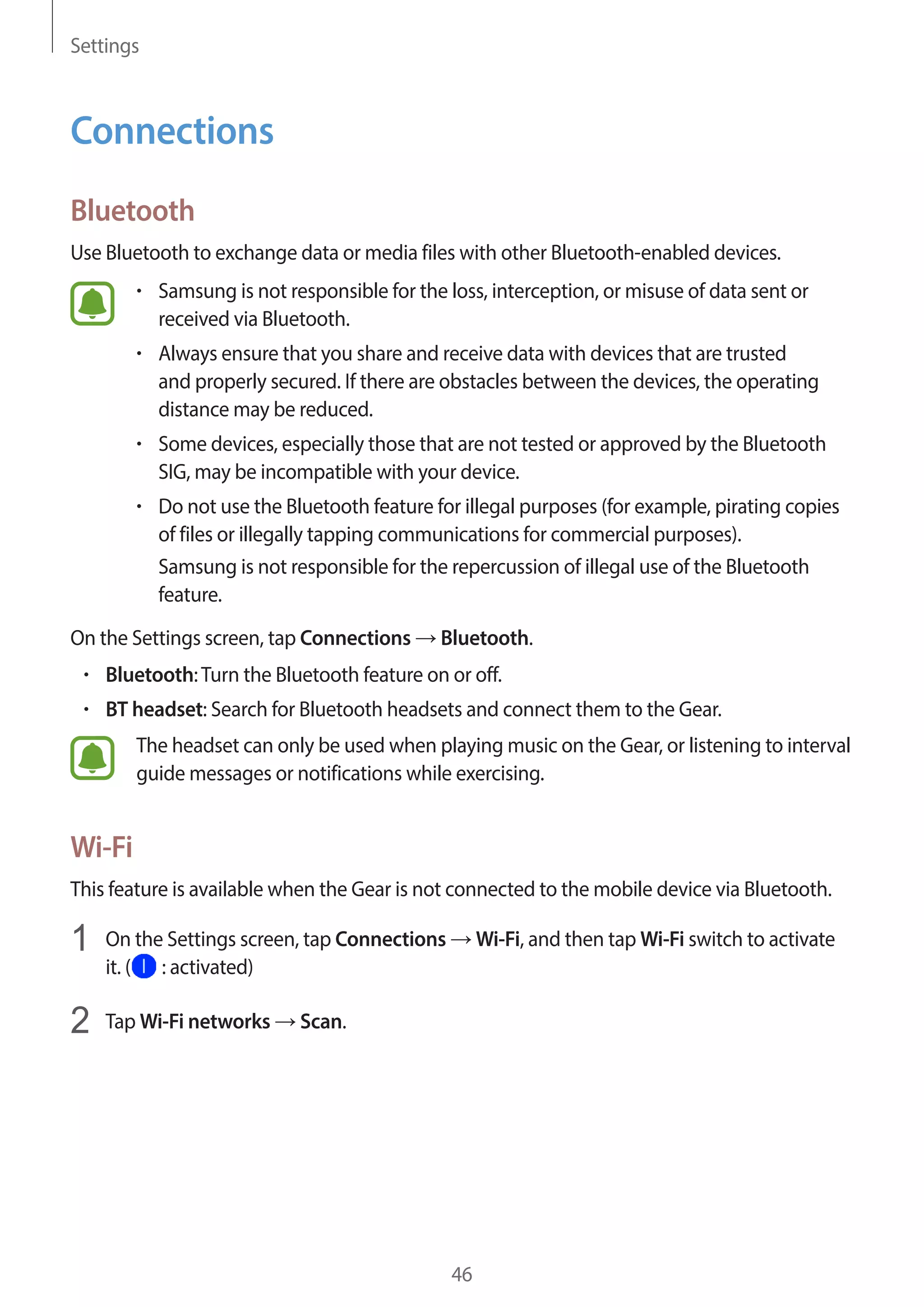 Settings
46
Connections
Bluetooth
Use Bluetooth to exchange data or media files with other Bluetooth-enabled devices.
• 	Samsung is not responsible for the loss, interception, or misuse of data sent or
received via Bluetooth.
• 	Always ensure that you share and receive data with devices that are trusted
and properly secured. If there are obstacles between the devices, the operating
distance may be reduced.
• 	Some devices, especially those that are not tested or approved by the Bluetooth
SIG, may be incompatible with your device.
• 	Do not use the Bluetooth feature for illegal purposes (for example, pirating copies
of files or illegally tapping communications for commercial purposes).
Samsung is not responsible for the repercussion of illegal use of the Bluetooth
feature.
On the Settings screen, tap Connections → Bluetooth.
• 	Bluetooth:Turn the Bluetooth feature on or off.
• 	BT headset: Search for Bluetooth headsets and connect them to the Gear.
The headset can only be used when playing music on the Gear, or listening to interval
guide messages or notifications while exercising.
Wi-Fi
This feature is available when the Gear is not connected to the mobile device via Bluetooth.
1	 On the Settings screen, tap Connections → Wi-Fi, and then tap Wi-Fi switch to activate
it. ( : activated)
2	 Tap Wi-Fi networks → Scan.
 
