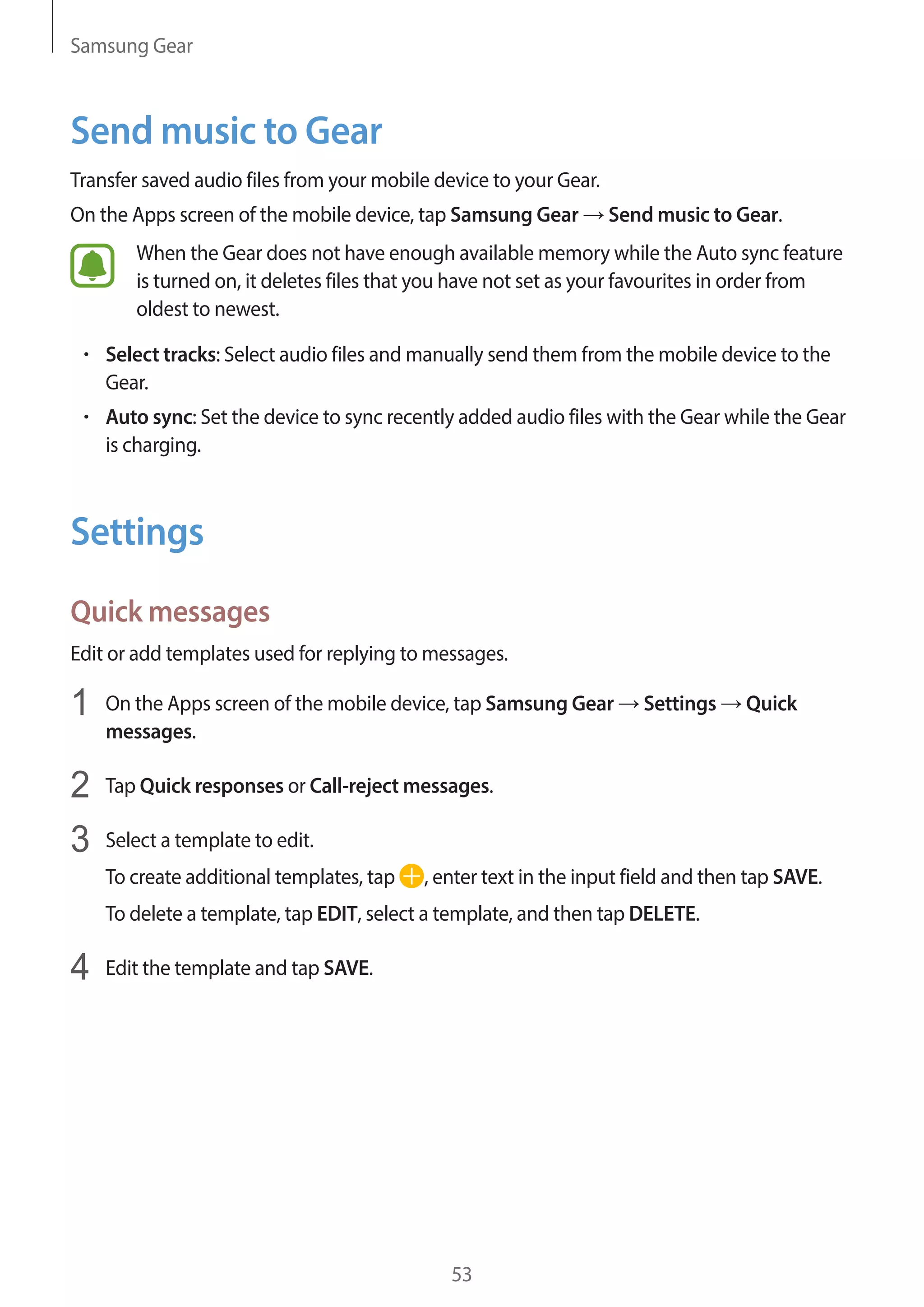 Samsung Gear
53
Send music to Gear
Transfer saved audio files from your mobile device to your Gear.
On the Apps screen of the mobile device, tap Samsung Gear → Send music to Gear.
When the Gear does not have enough available memory while the Auto sync feature
is turned on, it deletes files that you have not set as your favourites in order from
oldest to newest.
• 	Select tracks: Select audio files and manually send them from the mobile device to the
Gear.
• 	Auto sync: Set the device to sync recently added audio files with the Gear while the Gear
is charging.
Settings
Quick messages
Edit or add templates used for replying to messages.
1	 On the Apps screen of the mobile device, tap Samsung Gear → Settings → Quick
messages.
2	 Tap Quick responses or Call-reject messages.
3	 Select a template to edit.
To create additional templates, tap , enter text in the input field and then tap SAVE.
To delete a template, tap EDIT, select a template, and then tap DELETE.
4	 Edit the template and tap SAVE.
 