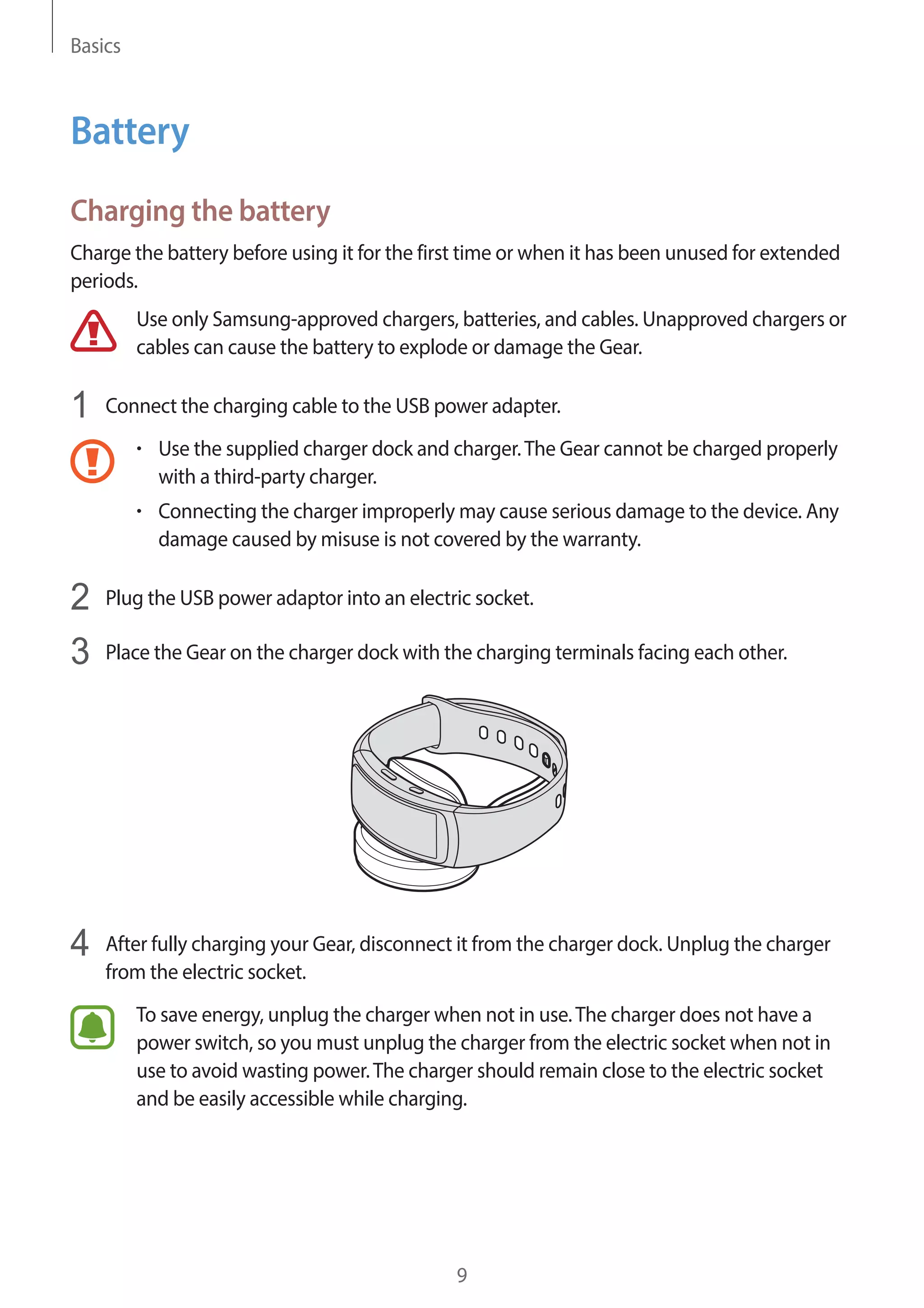 Basics
9
Battery
Charging the battery
Charge the battery before using it for the first time or when it has been unused for extended
periods.
Use only Samsung-approved chargers, batteries, and cables. Unapproved chargers or
cables can cause the battery to explode or damage the Gear.
1	 Connect the charging cable to the USB power adapter.
• 	Use the supplied charger dock and charger.The Gear cannot be charged properly
with a third-party charger.
• 	Connecting the charger improperly may cause serious damage to the device. Any
damage caused by misuse is not covered by the warranty.
2	 Plug the USB power adaptor into an electric socket.
3	 Place the Gear on the charger dock with the charging terminals facing each other.
4	 After fully charging your Gear, disconnect it from the charger dock. Unplug the charger
from the electric socket.
To save energy, unplug the charger when not in use.The charger does not have a
power switch, so you must unplug the charger from the electric socket when not in
use to avoid wasting power.The charger should remain close to the electric socket
and be easily accessible while charging.
 