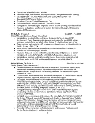 • Planned and scheduled project activities
• Validated Scope, Stakeholders, and Organizational Change Management Strategy
• Developed Work Plan, Risk Assessment, and Quality Management Plan
• Developed Staff Plan and Budget
• Completed Program/Project Management Plan
• Established Project Infrastructure and Orientation Guides
• Managed and planned budgets for project phases as well updating project schedules
• Reviewed and updated Use Cases for system development through JAD sessions
utilizing OUM processes.
US Cellular Chicago, IL Oct/2007 – Feb/2008
Project Manager/Business Analyst (Consulting)
• Managed and coordinated the testing and deployment of a web based (ASP
development) Talent Development & Management system for client HRIS with an
estimated budget of one and a half million dollars. ($1.5M) leading a team of six.
• Developed and participated in UAT for system configuration and functionality utilizing
WebEx, fiddler, HTML, VPN.
• Managed and coordinated the simulation support activities of third party vendor.
• Planned and scheduled project activities
• Reviewed third party vendor contract for project closeout and proposed to Senior
management, contract changes for a (35%) thirty five percent reduction in fees
• Managed and resolved post implementation issues documenting lessons learned.
• Run Daily audits on HR SAP and Access DB systems using SQL/ABAP4.
United Airlines Elk Grove, IL Nov/2002 – Jun/2006
Senior Analyst/Project Management
• Gathered business requirements for small scale projects through user meetings and
translating business requirements into technical requirements and planning the
integration of such requirements into existing processes, utilizing Visio to diagram
process flow charts.
• Communicated with business units, and senior management to coordinate and resolve
project issues/risks, approach, relationships, delivery and support.
• Developed, implemented and documented the system that fed input to the Pilot
Preferential Bidding System (AD-OPT) as well as the output from the AD-OPT system
that fed input to Unimatic, utilizing Cobol, DB2, (FTP) file transfer protocol, and other
IBM utilities, while applying project management methodology of planning, scheduling,
execution, control and testing, and project closeout, a full SDLC
• Managed vendor (Skytech personnel in India) for the Hotel Management System,
coordinating activities and contract and SOW terms. Utilized SQL/Oracle, UNIX,
Unimatic and COBOL.
• Managed, scoped, developed, and executed the project plan for the implementation of
the System Wide web based( JSP development) Employee Business Travel Website,
utilizing PMI methodology (through planning meetings with senior management team
and subject matter experts) and Microsoft project as well as managing third party vendor
activities, time and resources according to UA’s IDF framework. Also prepared
Statement of Work and Change Management strategy
• Worked on HR payroll system for flight attendants and managed Flight Attendant
Service Center data integrity and transmission
3
 