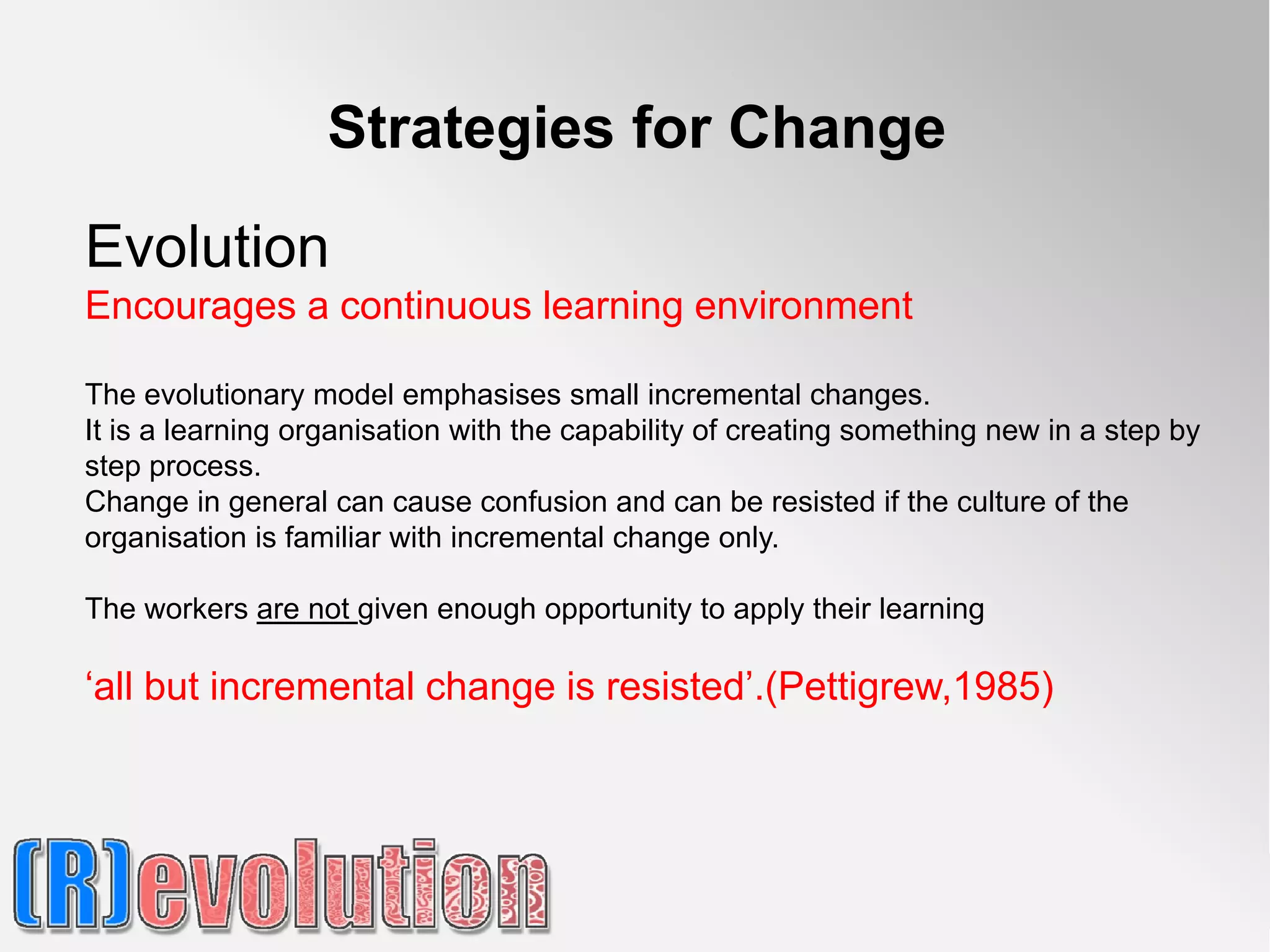 Strategies for Change

Evolution
Encourages a continuous learning environment

The evolutionary model emphasises small incremental changes.
It is a learning organisation with the capability of creating something new in a step by
step process.
Change in general can cause confusion and can be resisted if the culture of the
organisation is familiar with incremental change only.

The workers are not given enough opportunity to apply their learning

‘all but incremental change is resisted’.(Pettigrew,1985)
 