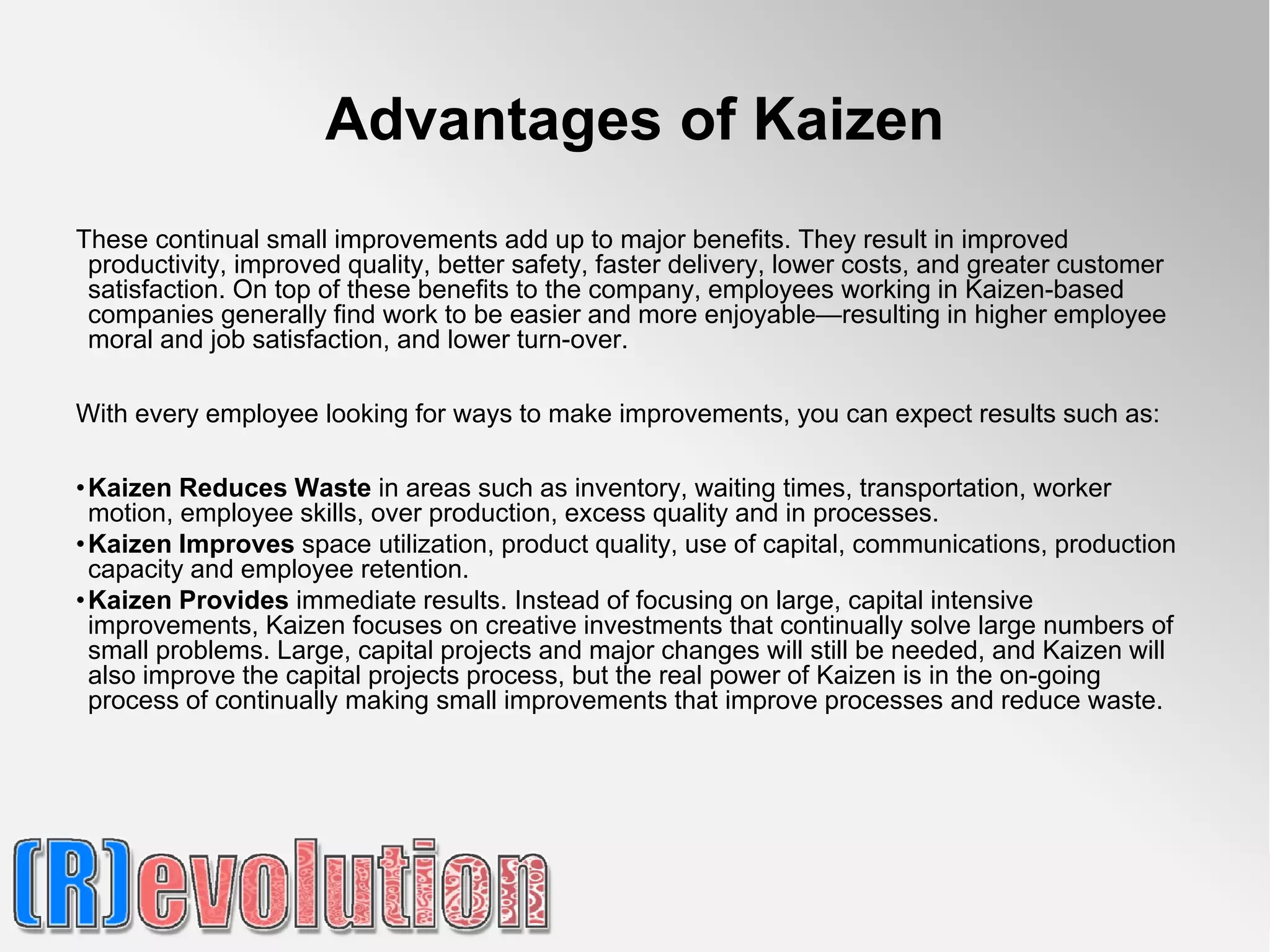 Advantages of Kaizen
These continual small improvements add up to major benefits. They result in improved
 productivity, improved quality, better safety, faster delivery, lower costs, and greater customer
 satisfaction. On top of these benefits to the company, employees working in Kaizen-based
 companies generally find work to be easier and more enjoyable—resulting in higher employee
 moral and job satisfaction, and lower turn-over.

With every employee looking for ways to make improvements, you can expect results such as:

• Kaizen Reduces Waste in areas such as inventory, waiting times, transportation, worker
  motion, employee skills, over production, excess quality and in processes.
• Kaizen Improves space utilization, product quality, use of capital, communications, production
  capacity and employee retention.
• Kaizen Provides immediate results. Instead of focusing on large, capital intensive
  improvements, Kaizen focuses on creative investments that continually solve large numbers of
  small problems. Large, capital projects and major changes will still be needed, and Kaizen will
  also improve the capital projects process, but the real power of Kaizen is in the on-going
  process of continually making small improvements that improve processes and reduce waste.
 