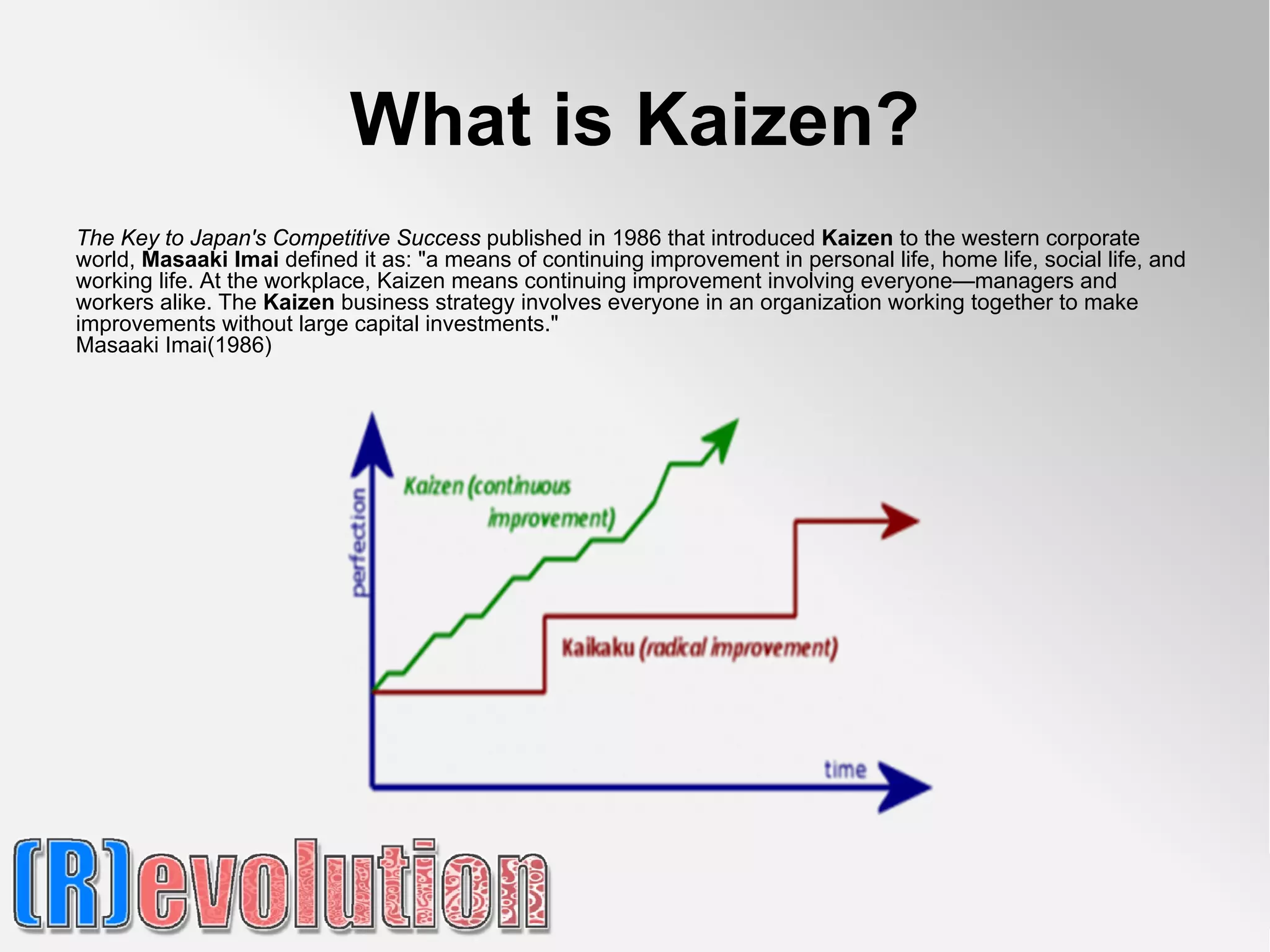 What is Kaizen?
The Key to Japan's Competitive Success published in 1986 that introduced Kaizen to the western corporate
world, Masaaki Imai defined it as: "a means of continuing improvement in personal life, home life, social life, and
working life. At the workplace, Kaizen means continuing improvement involving everyone—managers and
workers alike. The Kaizen business strategy involves everyone in an organization working together to make
improvements without large capital investments."
Masaaki Imai(1986)
 