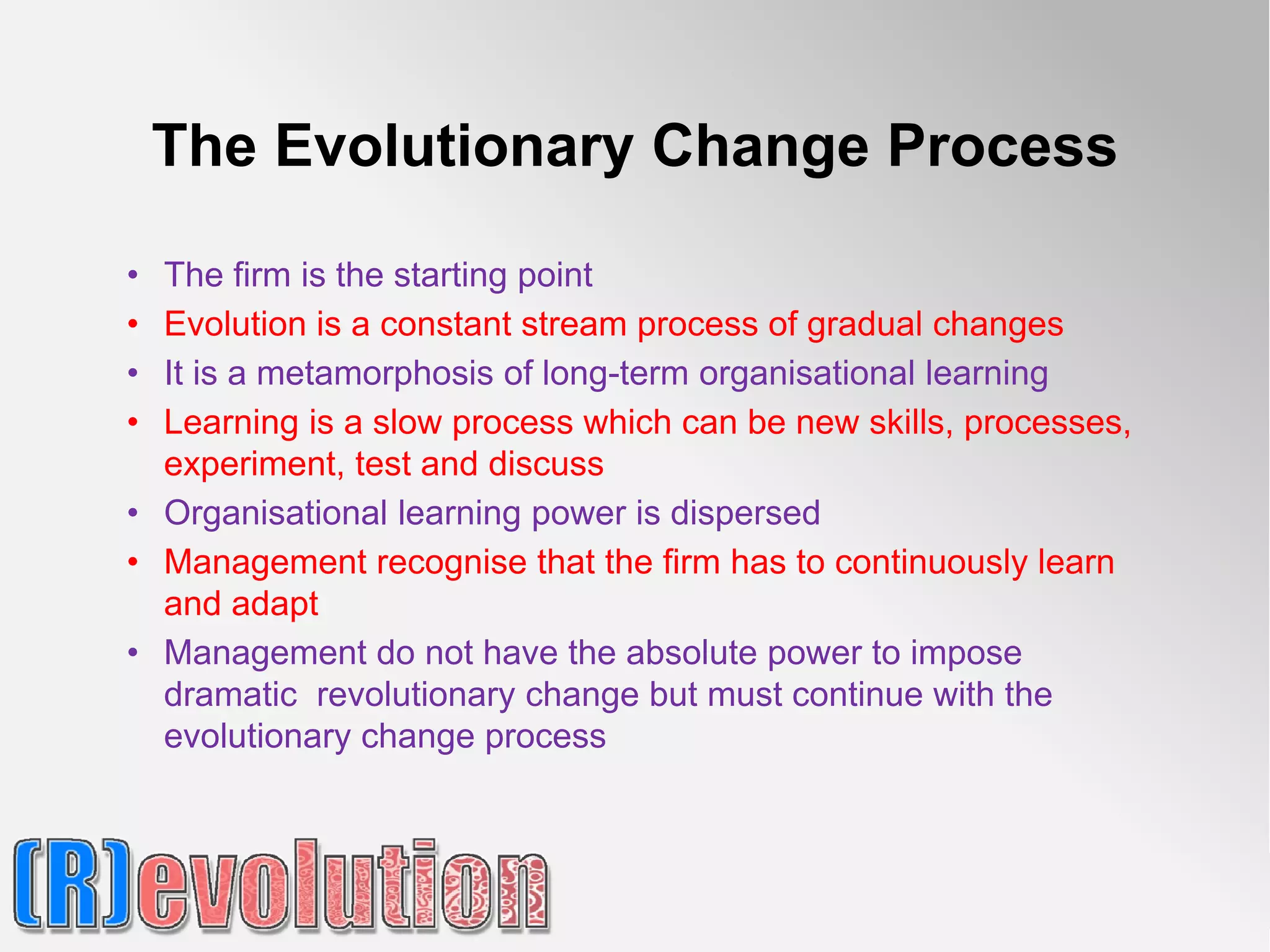 The Evolutionary Change Process

• The firm is the starting point
• Evolution is a constant stream process of gradual changes
• It is a metamorphosis of long-term organisational learning
• Learning is a slow process which can be new skills, processes,
  experiment, test and discuss
• Organisational learning power is dispersed
• Management recognise that the firm has to continuously learn
  and adapt
• Management do not have the absolute power to impose
  dramatic revolutionary change but must continue with the
  evolutionary change process
 