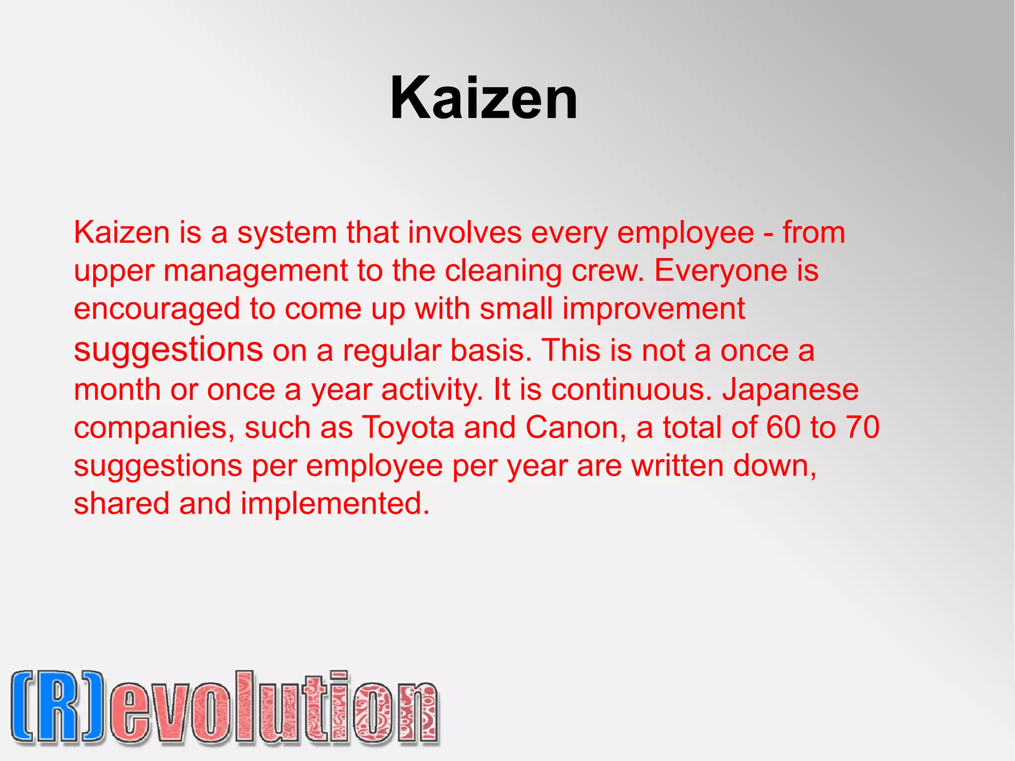 Kaizen

Kaizen is a system that involves every employee - from
upper management to the cleaning crew. Everyone is
encouraged to come up with small improvement
suggestions on a regular basis. This is not a once a
month or once a year activity. It is continuous. Japanese
companies, such as Toyota and Canon, a total of 60 to 70
suggestions per employee per year are written down,
shared and implemented.
 
