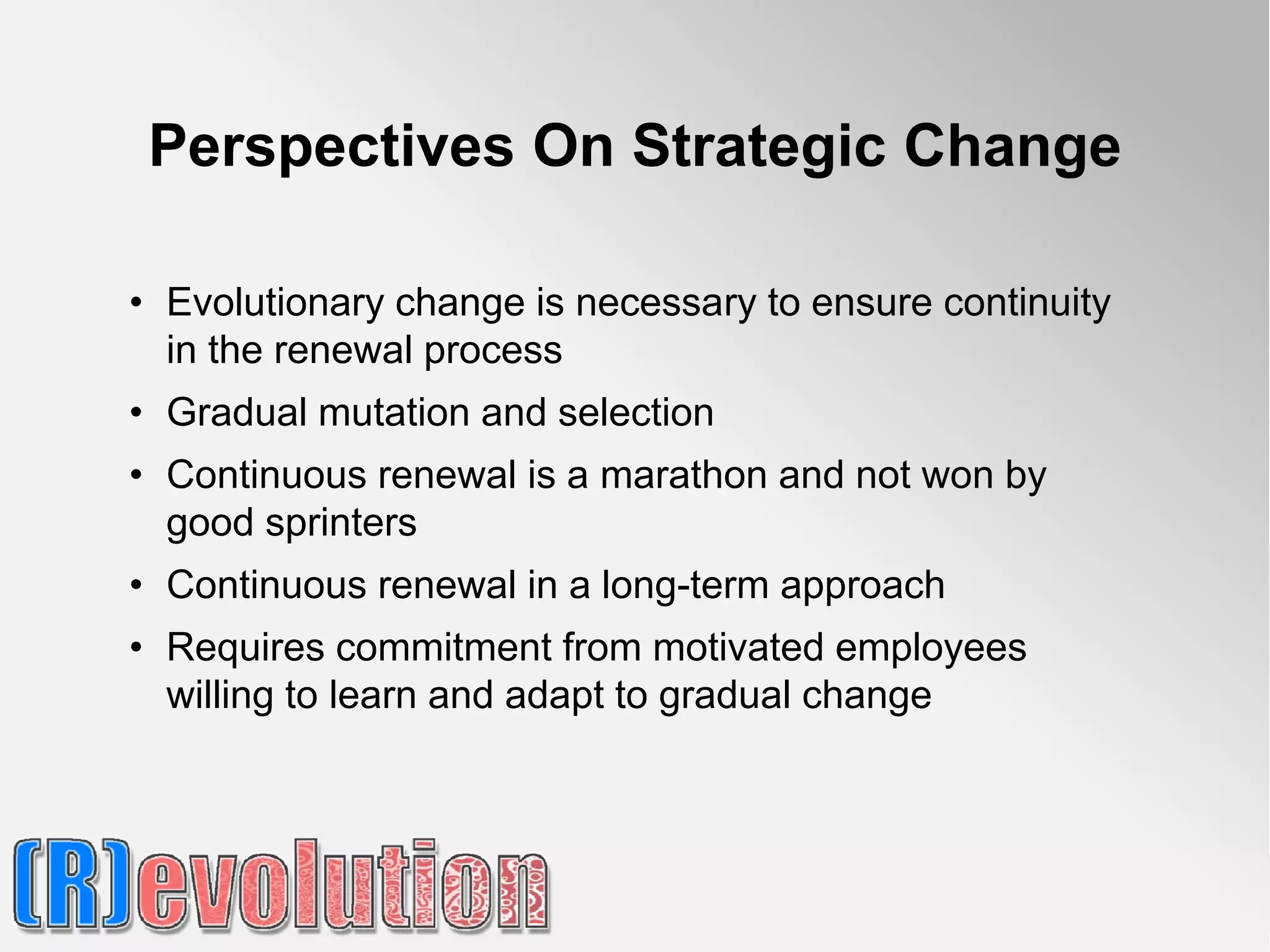 Perspectives On Strategic Change

• Evolutionary change is necessary to ensure continuity
  in the renewal process
• Gradual mutation and selection
• Continuous renewal is a marathon and not won by
  good sprinters
• Continuous renewal in a long-term approach
• Requires commitment from motivated employees
  willing to learn and adapt to gradual change
 