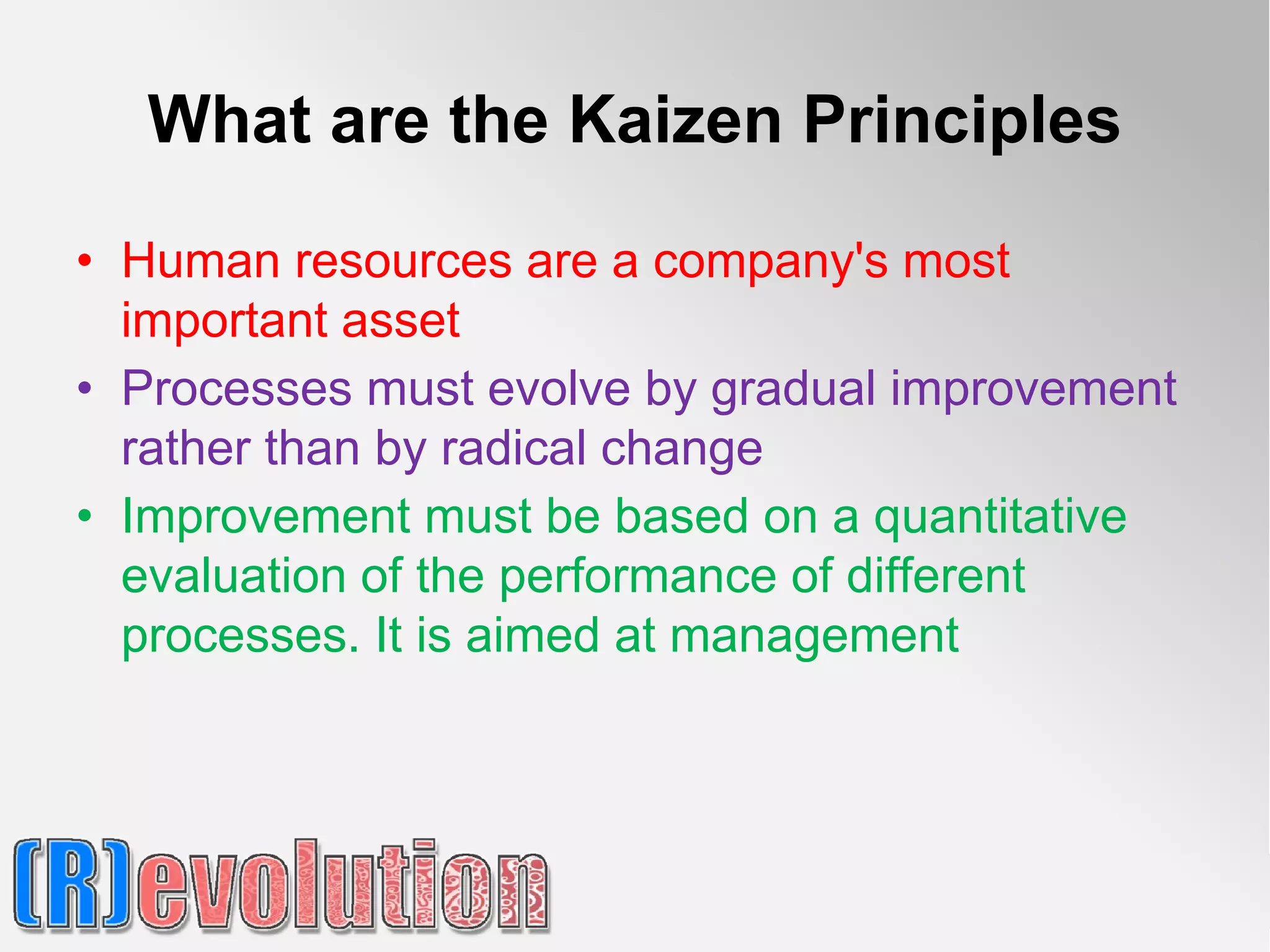 What are the Kaizen Principles

• Human resources are a company's most
  important asset
• Processes must evolve by gradual improvement
  rather than by radical change
• Improvement must be based on a quantitative
  evaluation of the performance of different
  processes. It is aimed at management
 