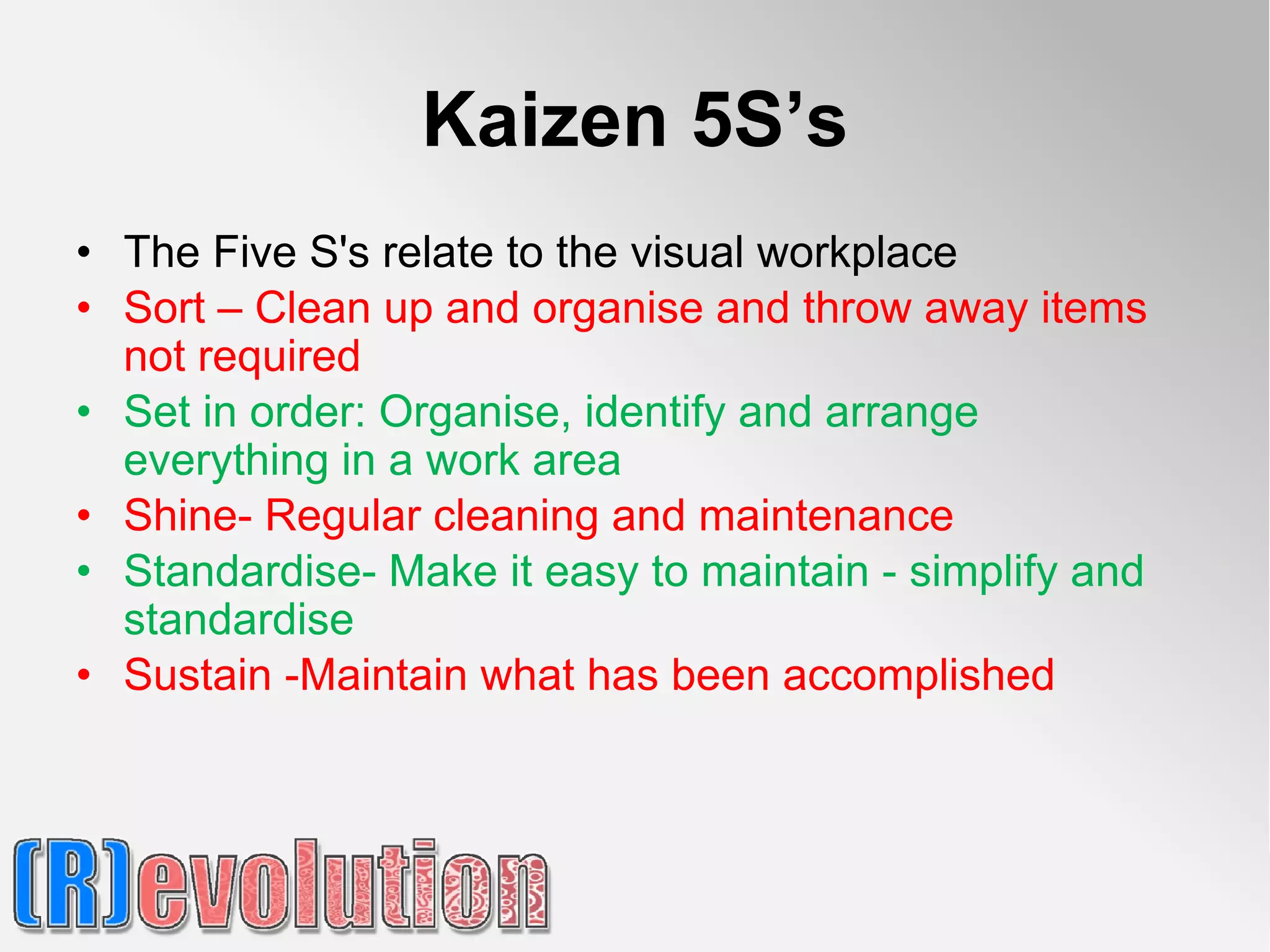 Kaizen 5S’s
• The Five S's relate to the visual workplace
• Sort – Clean up and organise and throw away items
  not required
• Set in order: Organise, identify and arrange
  everything in a work area
• Shine- Regular cleaning and maintenance
• Standardise- Make it easy to maintain - simplify and
  standardise
• Sustain -Maintain what has been accomplished
 