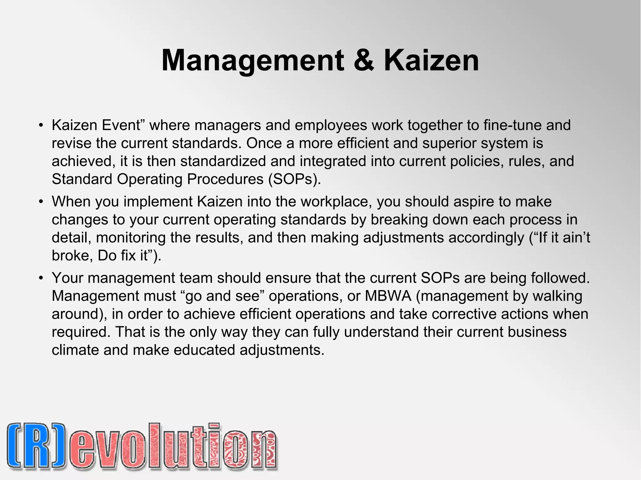 Management & Kaizen
• Kaizen Event” where managers and employees work together to fine-tune and
  revise the current standards. Once a more efficient and superior system is
  achieved, it is then standardized and integrated into current policies, rules, and
  Standard Operating Procedures (SOPs).
• When you implement Kaizen into the workplace, you should aspire to make
  changes to your current operating standards by breaking down each process in
  detail, monitoring the results, and then making adjustments accordingly (“If it ain’t
  broke, Do fix it”).
• Your management team should ensure that the current SOPs are being followed.
  Management must “go and see” operations, or MBWA (management by walking
  around), in order to achieve efficient operations and take corrective actions when
  required. That is the only way they can fully understand their current business
  climate and make educated adjustments.
 