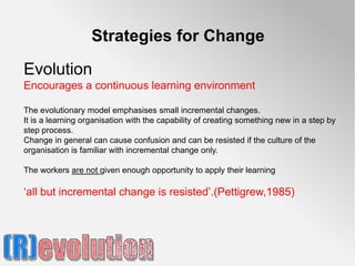 Strategies for Change

Evolution
Encourages a continuous learning environment

The evolutionary model emphasises small incremental changes.
It is a learning organisation with the capability of creating something new in a step by
step process.
Change in general can cause confusion and can be resisted if the culture of the
organisation is familiar with incremental change only.

The workers are not given enough opportunity to apply their learning

‘all but incremental change is resisted’.(Pettigrew,1985)
 
