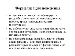 • по должности, когда специфицируется
(подробно описывается) непосредственно
процесс труда (как в должностных
инструкциях)
• по рабочему потоку, когда специфицируется
содержание труда (как, например, в заказе на
печатные работы)
• по правилам, когда разрабатываются общие
спецификации, например, разнообразные
регламентирующие все от формы одежды до
использования бланков, директивы
Формализация поведения
 