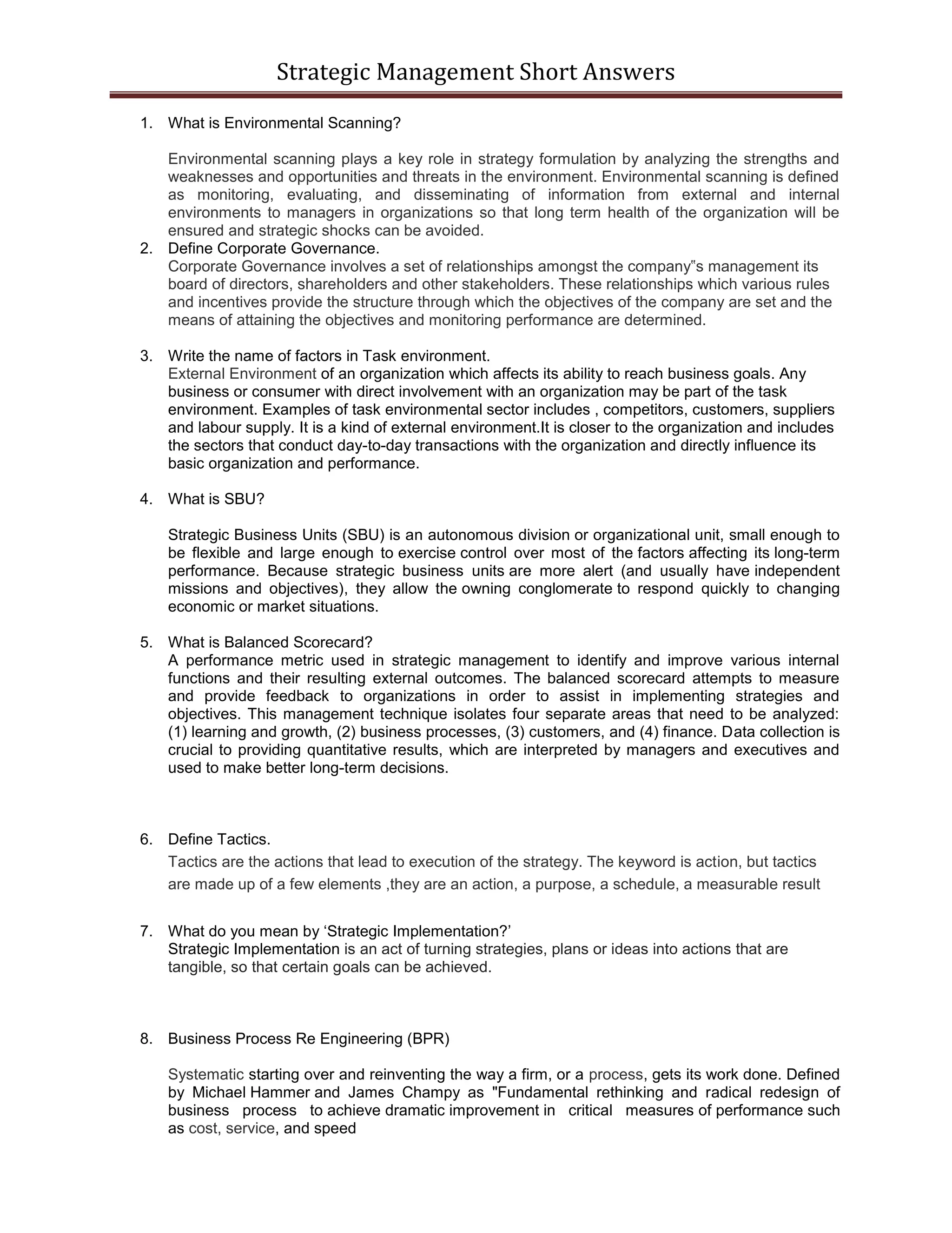 Strategic Management Short Answers
1. What is Environmental Scanning?
Environmental scanning plays a key role in strategy formulation by analyzing the strengths and
weaknesses and opportunities and threats in the environment. Environmental scanning is defined
as monitoring, evaluating, and disseminating of information from external and internal
environments to managers in organizations so that long term health of the organization will be
ensured and strategic shocks can be avoided.
2. Define Corporate Governance.
Corporate Governance involves a set of relationships amongst the company‟s management its
board of directors, shareholders and other stakeholders. These relationships which various rules
and incentives provide the structure through which the objectives of the company are set and the
means of attaining the objectives and monitoring performance are determined.
3. Write the name of factors in Task environment.
External Environment of an organization which affects its ability to reach business goals. Any
business or consumer with direct involvement with an organization may be part of the task
environment. Examples of task environmental sector includes , competitors, customers, suppliers
and labour supply. It is a kind of external environment.It is closer to the organization and includes
the sectors that conduct day-to-day transactions with the organization and directly influence its
basic organization and performance.
4. What is SBU?
Strategic Business Units (SBU) is an autonomous division or organizational unit, small enough to
be flexible and large enough to exercise control over most of the factors affecting its long-term
performance. Because strategic business units are more alert (and usually have independent
missions and objectives), they allow the owning conglomerate to respond quickly to changing
economic or market situations.
5. What is Balanced Scorecard?
A performance metric used in strategic management to identify and improve various internal
functions and their resulting external outcomes. The balanced scorecard attempts to measure
and provide feedback to organizations in order to assist in implementing strategies and
objectives. This management technique isolates four separate areas that need to be analyzed:
(1) learning and growth, (2) business processes, (3) customers, and (4) finance. Data collection is
crucial to providing quantitative results, which are interpreted by managers and executives and
used to make better long-term decisions.
6. Define Tactics.
Tactics are the actions that lead to execution of the strategy. The keyword is action, but tactics
are made up of a few elements ,they are an action, a purpose, a schedule, a measurable result
7. What do you mean by ‘Strategic Implementation?’
Strategic Implementation is an act of turning strategies, plans or ideas into actions that are
tangible, so that certain goals can be achieved.
8. Business Process Re Engineering (BPR)
Systematic starting over and reinventing the way a firm, or a process, gets its work done. Defined
by Michael Hammer and James Champy as "Fundamental rethinking and radical redesign of
business process to achieve dramatic improvement in critical measures of performance such
as cost, service, and speed
 