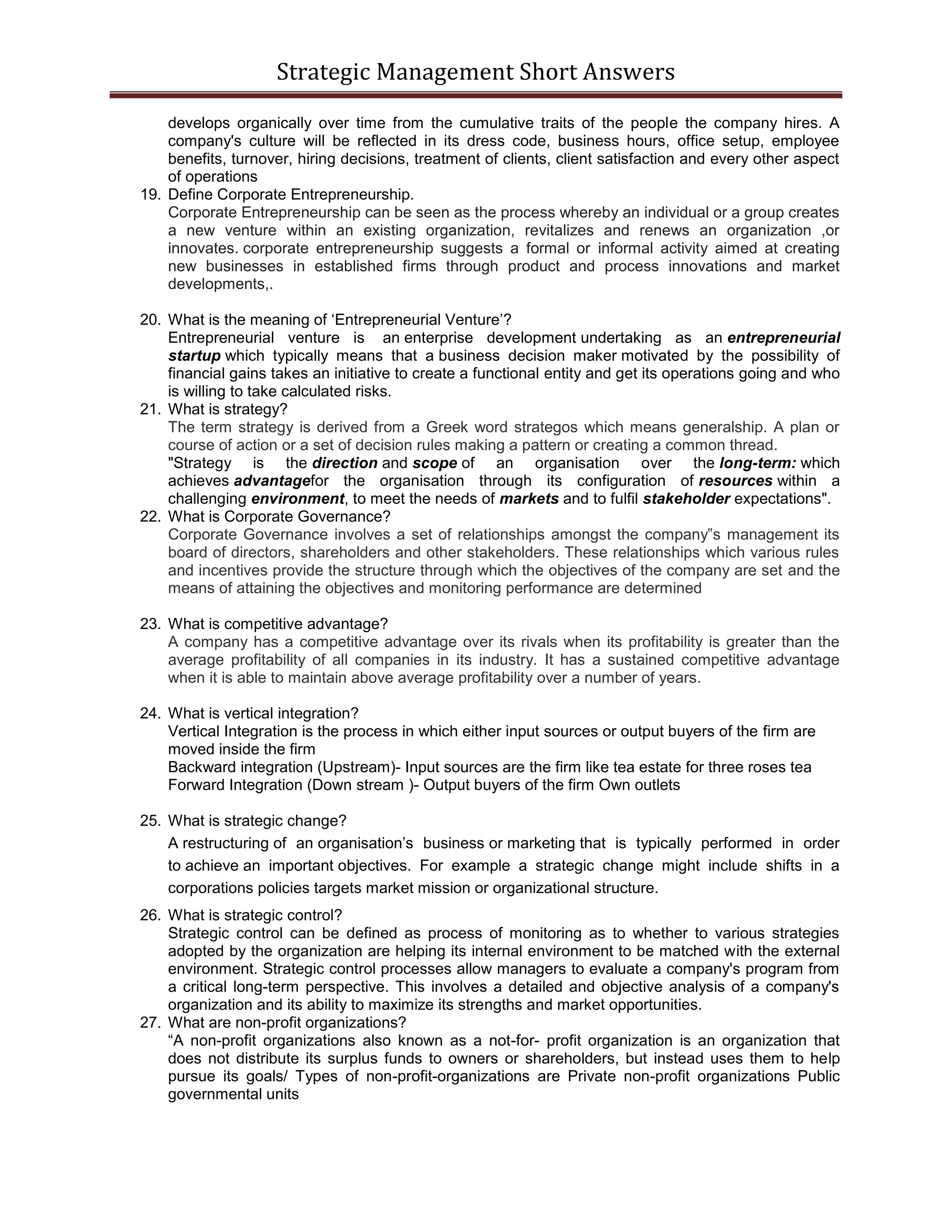 Strategic Management Short Answers
develops organically over time from the cumulative traits of the people the company hires. A
company's culture will be reflected in its dress code, business hours, office setup, employee
benefits, turnover, hiring decisions, treatment of clients, client satisfaction and every other aspect
of operations
19. Define Corporate Entrepreneurship.
Corporate Entrepreneurship can be seen as the process whereby an individual or a group creates
a new venture within an existing organization, revitalizes and renews an organization ,or
innovates. corporate entrepreneurship suggests a formal or informal activity aimed at creating
new businesses in established firms through product and process innovations and market
developments,.
20. What is the meaning of ‘Entrepreneurial Venture’?
Entrepreneurial venture is an enterprise development undertaking as an entrepreneurial
startup which typically means that a business decision maker motivated by the possibility of
financial gains takes an initiative to create a functional entity and get its operations going and who
is willing to take calculated risks.
21. What is strategy?
The term strategy is derived from a Greek word strategos which means generalship. A plan or
course of action or a set of decision rules making a pattern or creating a common thread.
"Strategy is the direction and scope of an organisation over the long-term: which
achieves advantagefor the organisation through its configuration of resources within a
challenging environment, to meet the needs of markets and to fulfil stakeholder expectations".
22. What is Corporate Governance?
Corporate Governance involves a set of relationships amongst the company‟s management its
board of directors, shareholders and other stakeholders. These relationships which various rules
and incentives provide the structure through which the objectives of the company are set and the
means of attaining the objectives and monitoring performance are determined
23. What is competitive advantage?
A company has a competitive advantage over its rivals when its profitability is greater than the
average profitability of all companies in its industry. It has a sustained competitive advantage
when it is able to maintain above average profitability over a number of years.
24. What is vertical integration?
Vertical Integration is the process in which either input sources or output buyers of the firm are
moved inside the firm
Backward integration (Upstream)- Input sources are the firm like tea estate for three roses tea
Forward Integration (Down stream )- Output buyers of the firm Own outlets
25. What is strategic change?
A restructuring of an organisation’s business or marketing that is typically performed in order
to achieve an important objectives. For example a strategic change might include shifts in a
corporations policies targets market mission or organizational structure.
26. What is strategic control?
Strategic control can be defined as process of monitoring as to whether to various strategies
adopted by the organization are helping its internal environment to be matched with the external
environment. Strategic control processes allow managers to evaluate a company's program from
a critical long-term perspective. This involves a detailed and objective analysis of a company's
organization and its ability to maximize its strengths and market opportunities.
27. What are non-profit organizations?
“A non-profit organizations also known as a not-for- profit organization is an organization that
does not distribute its surplus funds to owners or shareholders, but instead uses them to help
pursue its goals/ Types of non-profit-organizations are Private non-profit organizations Public
governmental units
 