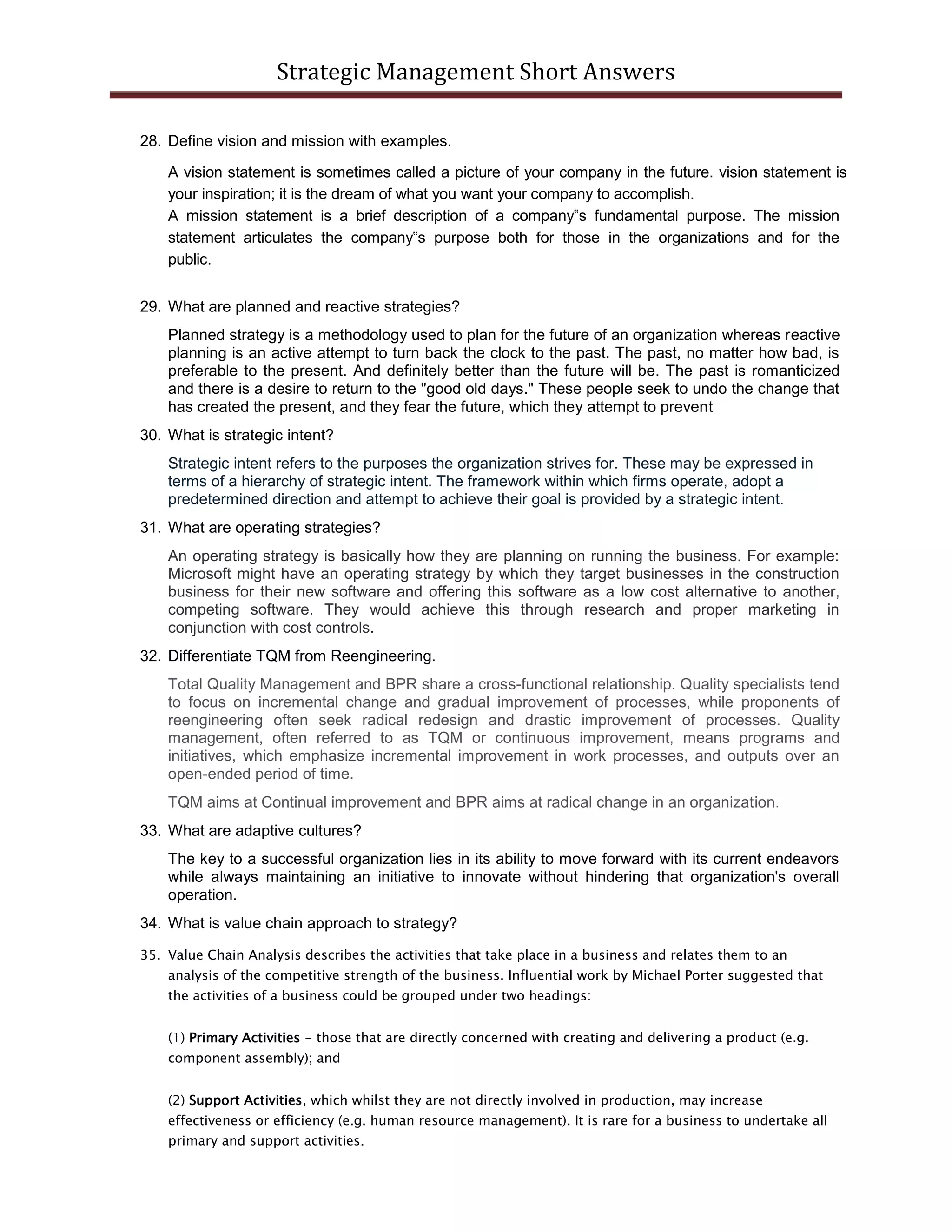 Strategic Management Short Answers
28. Define vision and mission with examples.
A vision statement is sometimes called a picture of your company in the future. vision statement is
your inspiration; it is the dream of what you want your company to accomplish.
A mission statement is a brief description of a company‟s fundamental purpose. The mission
statement articulates the company‟s purpose both for those in the organizations and for the
public.
29. What are planned and reactive strategies?
Planned strategy is a methodology used to plan for the future of an organization whereas reactive
planning is an active attempt to turn back the clock to the past. The past, no matter how bad, is
preferable to the present. And definitely better than the future will be. The past is romanticized
and there is a desire to return to the "good old days." These people seek to undo the change that
has created the present, and they fear the future, which they attempt to prevent
30. What is strategic intent?
Strategic intent refers to the purposes the organization strives for. These may be expressed in
terms of a hierarchy of strategic intent. The framework within which firms operate, adopt a
predetermined direction and attempt to achieve their goal is provided by a strategic intent.
31. What are operating strategies?
An operating strategy is basically how they are planning on running the business. For example:
Microsoft might have an operating strategy by which they target businesses in the construction
business for their new software and offering this software as a low cost alternative to another,
competing software. They would achieve this through research and proper marketing in
conjunction with cost controls.
32. Differentiate TQM from Reengineering.
Total Quality Management and BPR share a cross-functional relationship. Quality specialists tend
to focus on incremental change and gradual improvement of processes, while proponents of
reengineering often seek radical redesign and drastic improvement of processes. Quality
management, often referred to as TQM or continuous improvement, means programs and
initiatives, which emphasize incremental improvement in work processes, and outputs over an
open-ended period of time.
TQM aims at Continual improvement and BPR aims at radical change in an organization.
33. What are adaptive cultures?
The key to a successful organization lies in its ability to move forward with its current endeavors
while always maintaining an initiative to innovate without hindering that organization's overall
operation.
34. What is value chain approach to strategy?
35. Value Chain Analysis describes the activities that take place in a business and relates them to an
analysis of the competitive strength of the business. Influential work by Michael Porter suggested that
the activities of a business could be grouped under two headings:
(1) Primary Activities - those that are directly concerned with creating and delivering a product (e.g.
component assembly); and
(2) Support Activities, which whilst they are not directly involved in production, may increase
effectiveness or efficiency (e.g. human resource management). It is rare for a business to undertake all
primary and support activities.
 