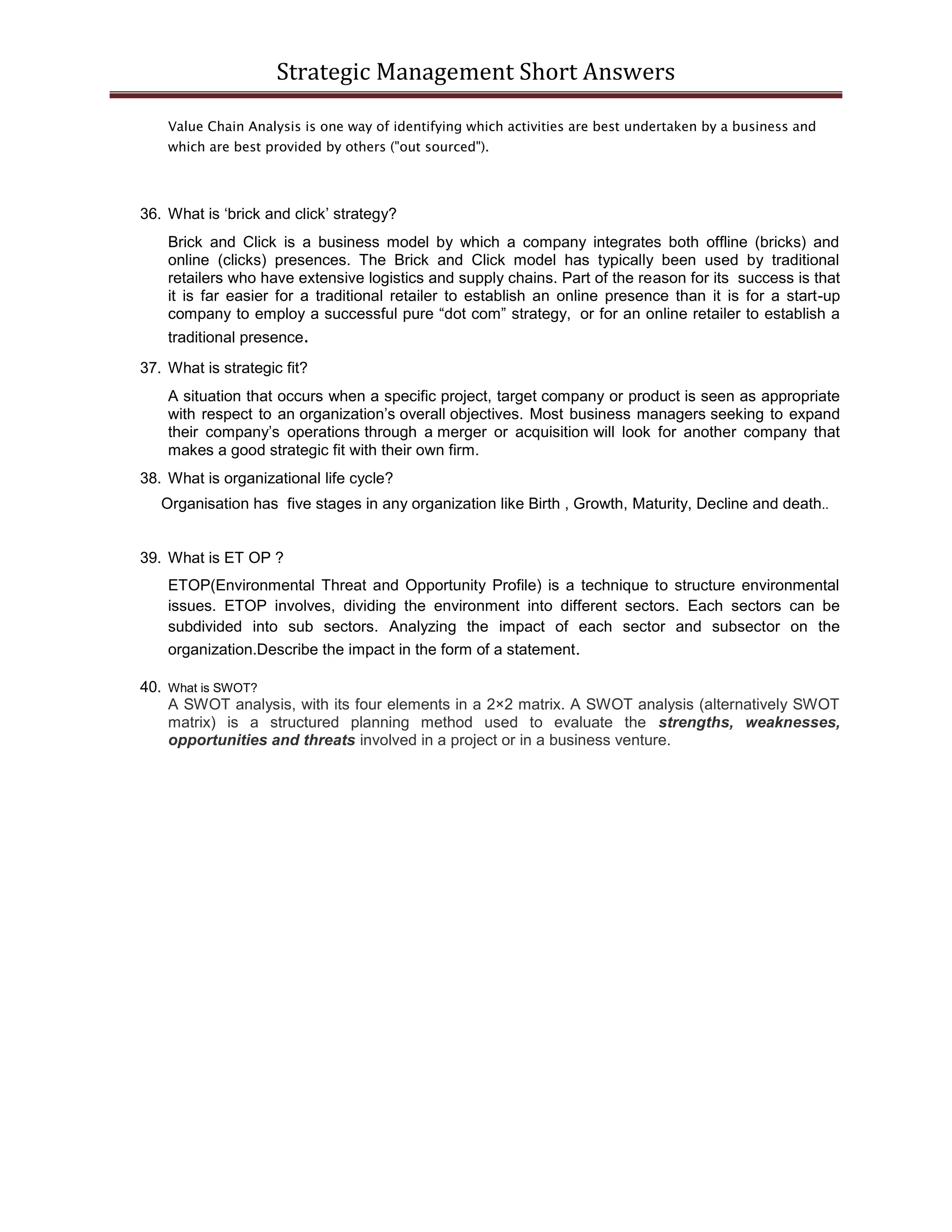 Strategic Management Short Answers
Value Chain Analysis is one way of identifying which activities are best undertaken by a business and
which are best provided by others ("out sourced").
36. What is ‘brick and click’ strategy?
Brick and Click is a business model by which a company integrates both offline (bricks) and
online (clicks) presences. The Brick and Click model has typically been used by traditional
retailers who have extensive logistics and supply chains. Part of the reason for its success is that
it is far easier for a traditional retailer to establish an online presence than it is for a start-up
company to employ a successful pure “dot com” strategy, or for an online retailer to establish a
traditional presence.
37. What is strategic fit?
A situation that occurs when a specific project, target company or product is seen as appropriate
with respect to an organization’s overall objectives. Most business managers seeking to expand
their company’s operations through a merger or acquisition will look for another company that
makes a good strategic fit with their own firm.
38. What is organizational life cycle?
Organisation has five stages in any organization like Birth , Growth, Maturity, Decline and death..
39. What is ET OP ?
ETOP(Environmental Threat and Opportunity Profile) is a technique to structure environmental
issues. ETOP involves, dividing the environment into different sectors. Each sectors can be
subdivided into sub sectors. Analyzing the impact of each sector and subsector on the
organization.Describe the impact in the form of a statement.
40. What is SWOT?
A SWOT analysis, with its four elements in a 2×2 matrix. A SWOT analysis (alternatively SWOT
matrix) is a structured planning method used to evaluate the strengths, weaknesses,
opportunities and threats involved in a project or in a business venture.
 