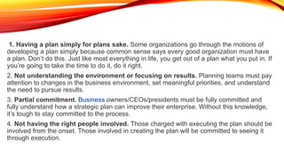 1. Having a plan simply for plans sake. Some organizations go through the motions of
developing a plan simply because common sense says every good organization must have
a plan. Don’t do this. Just like most everything in life, you get out of a plan what you put in. If
you’re going to take the time to do it, do it right.
2. Not understanding the environment or focusing on results. Planning teams must pay
attention to changes in the business environment, set meaningful priorities, and understand
the need to pursue results.
3. Partial commitment. Business owners/CEOs/presidents must be fully committed and
fully understand how a strategic plan can improve their enterprise. Without this knowledge,
it’s tough to stay committed to the process.
4. Not having the right people involved. Those charged with executing the plan should be
involved from the onset. Those involved in creating the plan will be committed to seeing it
through execution.
 