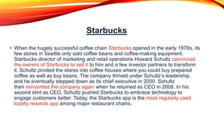 Starbucks
• When the hugely successful coffee chain Starbucks opened in the early 1970s, its
few stores in Seattle only sold coffee beans and coffee-making equipment.
Starbucks director of marketing and retail operations Howard Schultz convinced
the owners of Starbucks to sell it to him and a few investor partners to transform
it. Schultz pivoted the stores into coffee houses where you could buy prepared
coffee as well as buy beans. The company thrived under Schultz’s leadership,
and he eventually stepped down as its chief executive in 2000. Schultz
then reinvented the company again when he returned as CEO in 2008. In his
second stint as CEO, Schultz pushed Starbucks to embrace technology to
engage customers better. Today, the Starbucks app is the most regularly used
loyalty rewards app among major restaurant chains.
 
