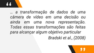 “… a transformação de dados de uma
câmera de vídeo em uma decisão ou
ainda em uma nova representação.
Todas essas transformações são feitas
para alcançar algum objetivo particular
Bradski et al., (2008)
 