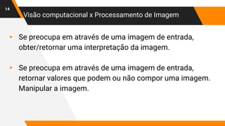 ● Visão computacional x Processamento de Imagem
▸ Se preocupa em através de uma imagem de entrada,
obter/retornar uma interpretação da imagem.
▸ Se preocupa em através de uma imagem de entrada,
retornar valores que podem ou não compor uma imagem.
Manipular a imagem.
14
 
