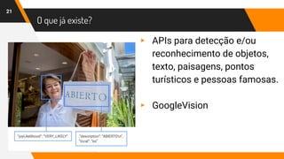 O que já existe?
21
▸ APIs para detecção e/ou
reconhecimento de objetos,
texto, paisagens, pontos
turísticos e pessoas famosas.
▸ GoogleVision
 