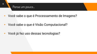 Pense um pouco...
▸ Você sabe o que é Processamento de Imagens?
▸ Você sabe o que é Visão Computacional?
▸ Você já fez uso dessas tecnologias?
6
 