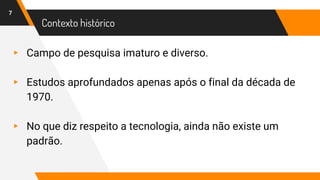 Contexto histórico
▸ Campo de pesquisa imaturo e diverso.
▸ Estudos aprofundados apenas após o final da década de
1970.
▸ No que diz respeito a tecnologia, ainda não existe um
padrão.
7
 