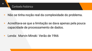 Contexto histórico
▸ Não se tinha noção real da complexidade do problema.
▸ Acreditava-se que a limitação se dava apenas pela pouca
capacidade de processamento de dados.
▸ Lenda: Marvin Minski Verão de 1966
8
 