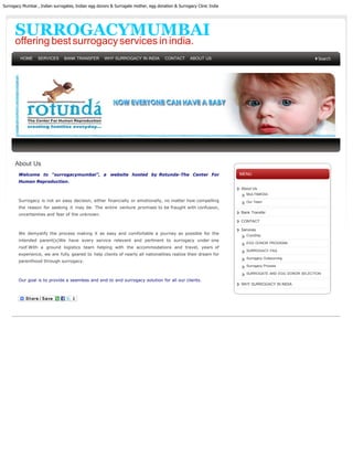 Surrogacy Mumbai , Indian surrogates, Indian egg donors & Surrogate mother, egg donation & Surrogacy Clinic India




      SURROGACYMUMBAI
      offering best surrogacy services in india.
         HOME     SERVICES      BANK TRANSFER        WHY SURROGACY IN INDIA         CONTACT       ABOUT US




      About Us
        Welcome to “surrogacymumbai”, a website hosted by Rotunda-The Center For                                    MENU
        Human Reproduction.
                                                                                                                    About Us
                                                                                                                      MULTIMEDIA
        Surrogacy is not an easy decision, either financially or emotionally, no matter how compelling                Our Team
        the reason for seeking it may be. The entire venture promises to be fraught with confusion,
                                                                                                                    Bank Transfer
        uncertainties and fear of the unknown.
                                                                                                                    CONTACT

                                                                                                                    Services
        We demystify the process making it as easy and comfortable a journey as possible for the                      CryoShip
        intended parent(s)We have every service relevant and pertinent to surrogacy under one
                                                                                                                      EGG DONOR PROGRAM
        roof.With a ground logistics team helping with the accommodations and travel, years of
                                                                                                                      SURROGACY FAQ
        experience, we are fully geared to help clients of nearly all nationalities realize their dream for
                                                                                                                      Surrogacy Outsourcing
        parenthood through surrogacy.
                                                                                                                      Surrogacy Process

                                                                                                                      SURROGATE AND EGG DONOR SELECTION

        Our goal is to provide a seamless and end to end surrogacy solution for all our clients.
                                                                                                                    WHY SURROGACY IN INDIA
 