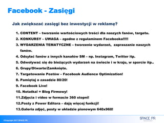 ©Copyright 2017 SPACE PR
Facebook - Zasięgi
Jak zwiększać zasięgi bez inwestycji w reklamę?
1. CONTENT – tworzenie wartościowych treści dla naszych fanów, targetu.
2. KONKURSY – UWAGA – zgodne z regulaminem Facebooka!!!!!
3. WYDARZENIA TEMATYCZNE – tworzenie wydarzeń, zapraszanie naszych
fanów.
4. Odsyłać fanów z innych kanałów SM – np. Instagram, Twitter itp.
5. Odwoływać się do bieżących wydarzeń na świecie i w kraju, w sporcie itp..
6. Grupy/Otwarte/Zamknięte.
7. Targetowanie Postów – Facebook Audience Optimization!
8. Pamiętaj o zasadzie 80/20!
9. Facebook Live!
10. Notatka! = Blog Firmowy!
11.Zdjęcia i video w formacie 360 stopni!
12.Posty z Power Editora – dają więcej funkcji!
13.Galeria zdjęć, posty w układzie pionowym 640x960!
 