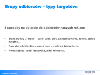 ©Copyright 2017 SPACE PR
Grupy odbiorców – typy targetów:
3 sposoby na dotarcie do odbiorców naszych reklam:
 Standardowy „Target” – dane: wiek, płeć, zainteresowania, zawód, status
związku….
 Baza danych klientów – nasza baza – mailowa, telefoniczna.
 Remarketing – pixel facebooka, pixel konwersji.
 