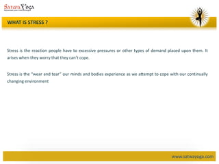 www.satwayoga.com
WHAT IS STRESS ?
Stress is the reaction people have to excessive pressures or other types of demand placed upon them. It
arises when they worry that they can’t cope.
Stress is the “wear and tear” our minds and bodies experience as we attempt to cope with our continually
changing environment
 