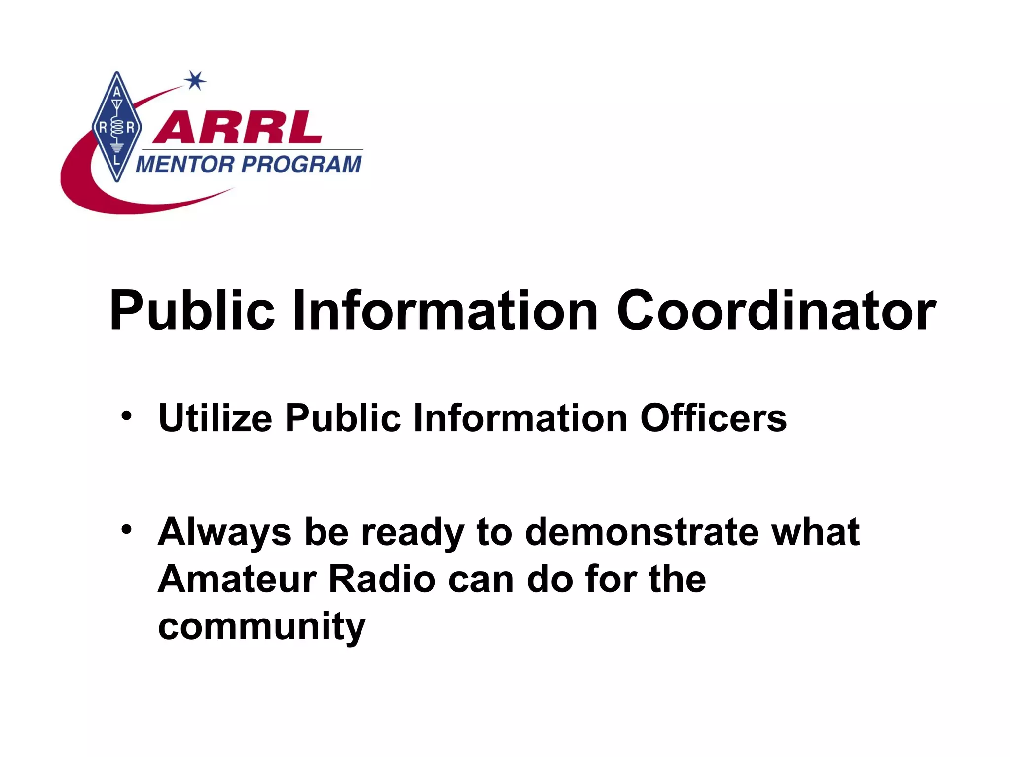 Public Information Coordinator Utilize Public Information Officers Always be ready to demonstrate what Amateur Radio can do for the community  